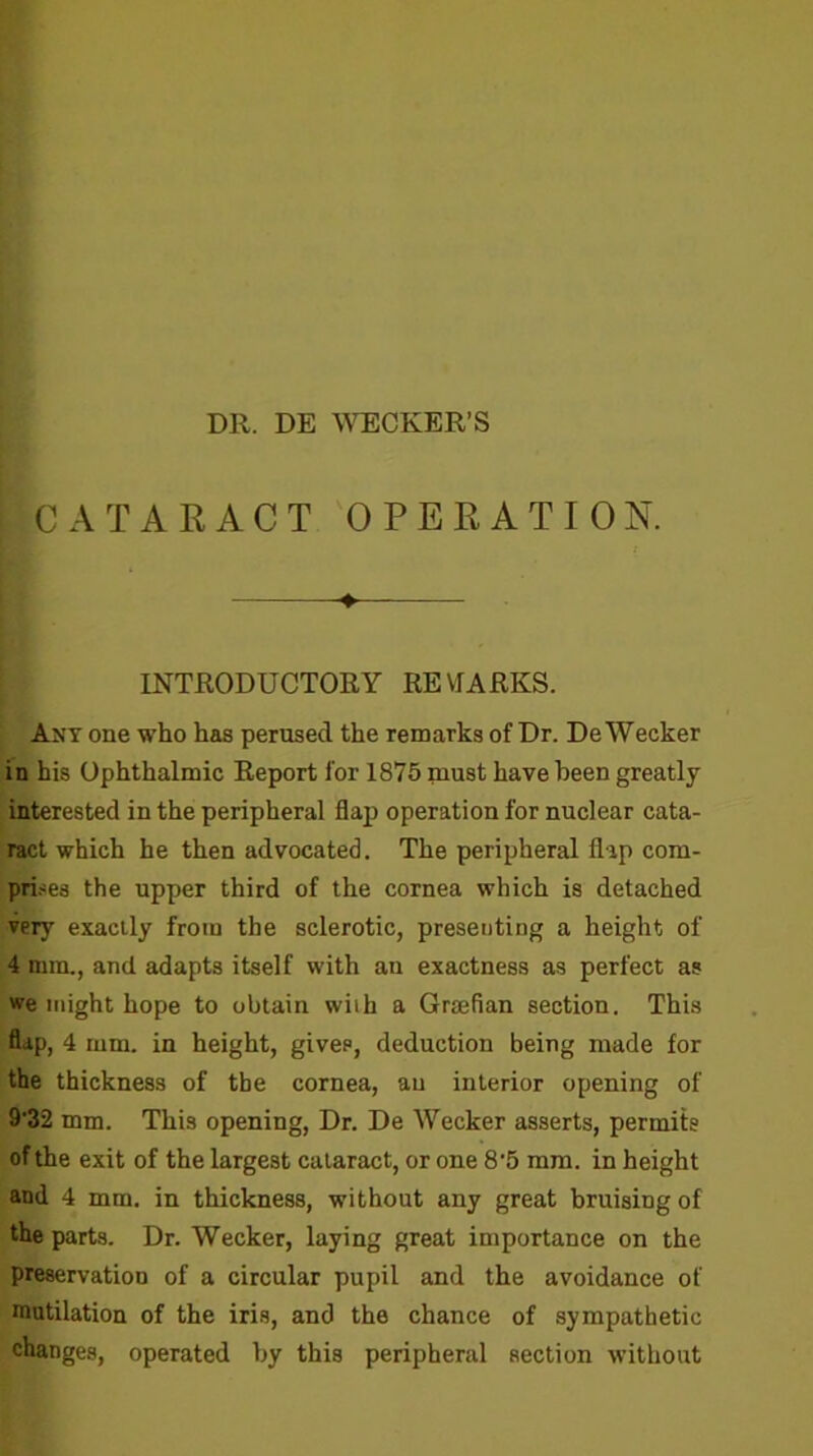 I ICATARACT OPERATION. If. IH ' INTRODUCTORY RE VTARKS. Ant one who has perused the remarks of Dr. DeWecker in his Ophthalmic Report for 1875 must have been greatly interested in the peripheral flap operation for nuclear cata- ract which he then advocated. The peripheral flap com- pri.-ses the upper third of the cornea which is detached ver}' exactly from the sclerotic, presenting a height of 4 mm., and adapts itself with an exactness as perfect as we might hope to obtain with a Grjefian section. This flap, 4 mm. in height, gives, deduction being made for the thickness of the cornea, an interior opening of 9’32 mm. This opening. Dr. De Wecker asserts, permits of the exit of the largest cataract, or one 8'5 mra. in height and 4 mm. in thickness, without any great bruising of the parts. Dr. Wecker, laying great importance on the preservation of a circular pupil and the avoidance of mutilation of the iris, and the chance of sympathetic changes, operated by this peripheral section without