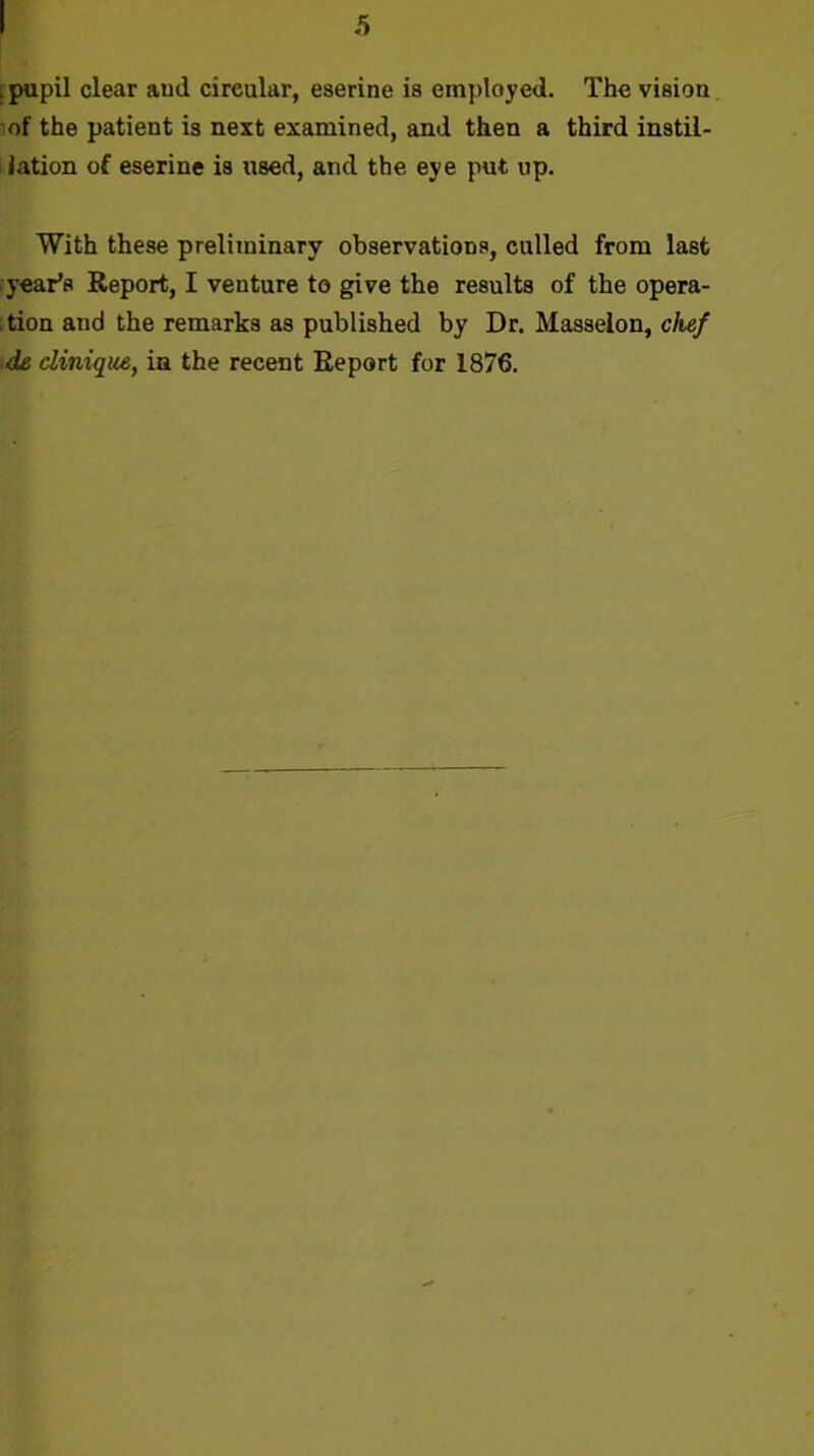 i pupil clear ami circular, eserine is employed. The vision of the patient is next examined, and then a third instil- lation of eserine is used, and the eye put up. With these preliminary observations, culled from last .year's Report, I venture to give the results of the opera- ;tion and the remarks as published by Dr. Masselon, chef ■de clinique, in the recent Report for 1876.