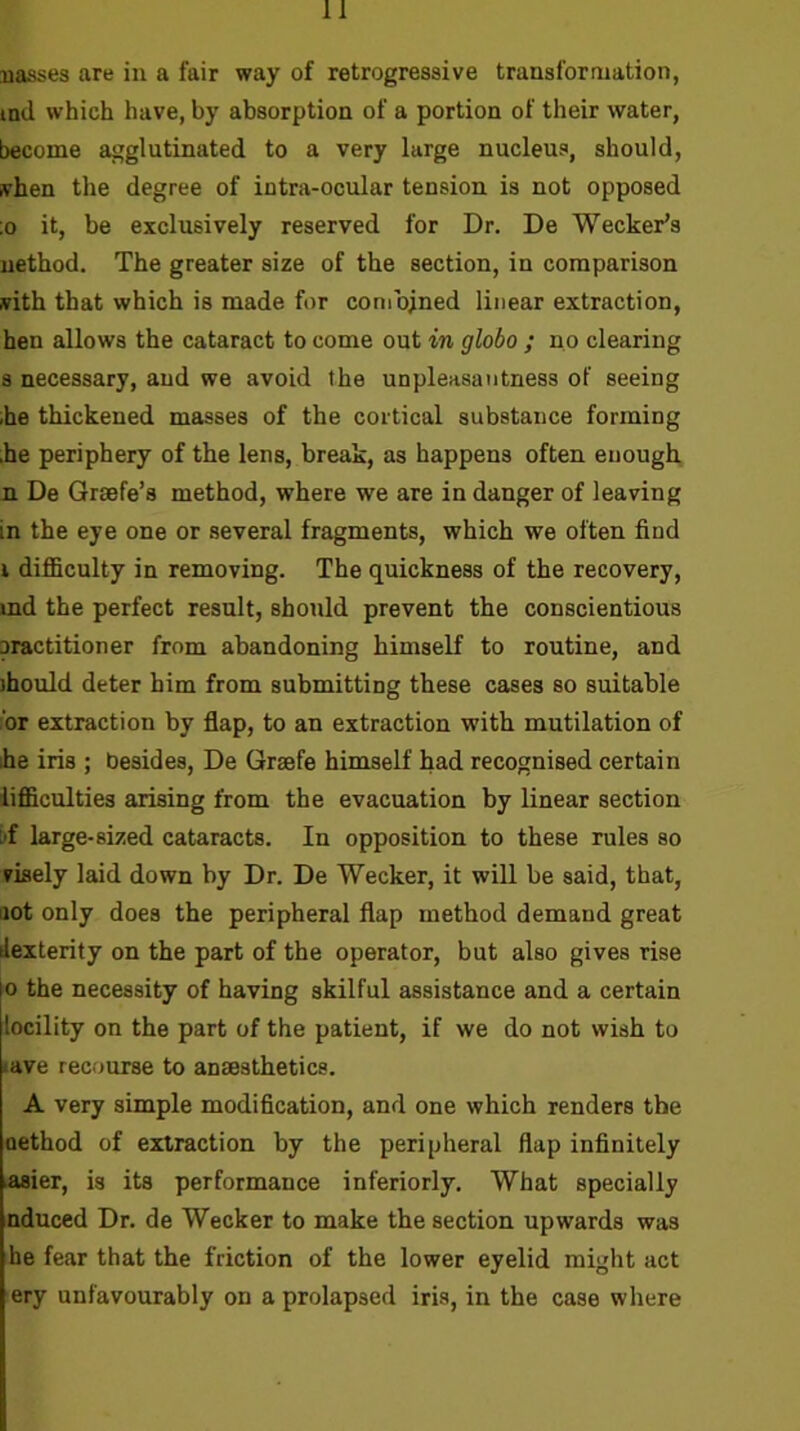 nasses are in a fair way of retrogressive transformation, ind which have, by absorption of a portion of their water, become agglutinated to a very large nucleus, should, ivhen the degree of intra-ocular tension is not opposed ;o it, be exclusively reserved for Dr. De Wecker’s nethod. The greater size of the section, in comparison with that which is made for combined linear extraction, hen allows the cataract to come out in globo ; no clearing 8 necessary, and we avoid the unpleasantness of seeing .he thickened masses of the cortical substance forming he periphery of the lens, break, as happens often enough, n De Grsefe’s method, where we are in danger of leaving in the eye one or several fragments, which we often find i difficulty in removing. The quickness of the recovery, md the perfect result, should prevent the conscientious oractitioner from abandoning himself to routine, and ihould deter him from submitting these cases so suitable :‘or extraction by flap, to an extraction with mutilation of ihe iris ; besides, De Grsefe himself had recognised certain iifficulties arising from the evacuation by linear section I'f large-sized cataracts. In opposition to these rules so visely laid down by Dr. De Wecker, it will be said, that, aot only does the peripheral flap method demand great dexterity on the part of the operator, but also gives rise 0 the necessity of having skilful assistance and a certain locility on the part of the patient, if we do not wish to lave recourse to anaesthetics. A very simple modification, and one which renders the oethod of extraction by the peripheral flap infinitely Asier, is its performance inferiorly. What specially nduced Dr. de Wecker to make the section upwards was he fear that the friction of the lower eyelid might act ery unfavourably on a prolapsed iris, in the case where