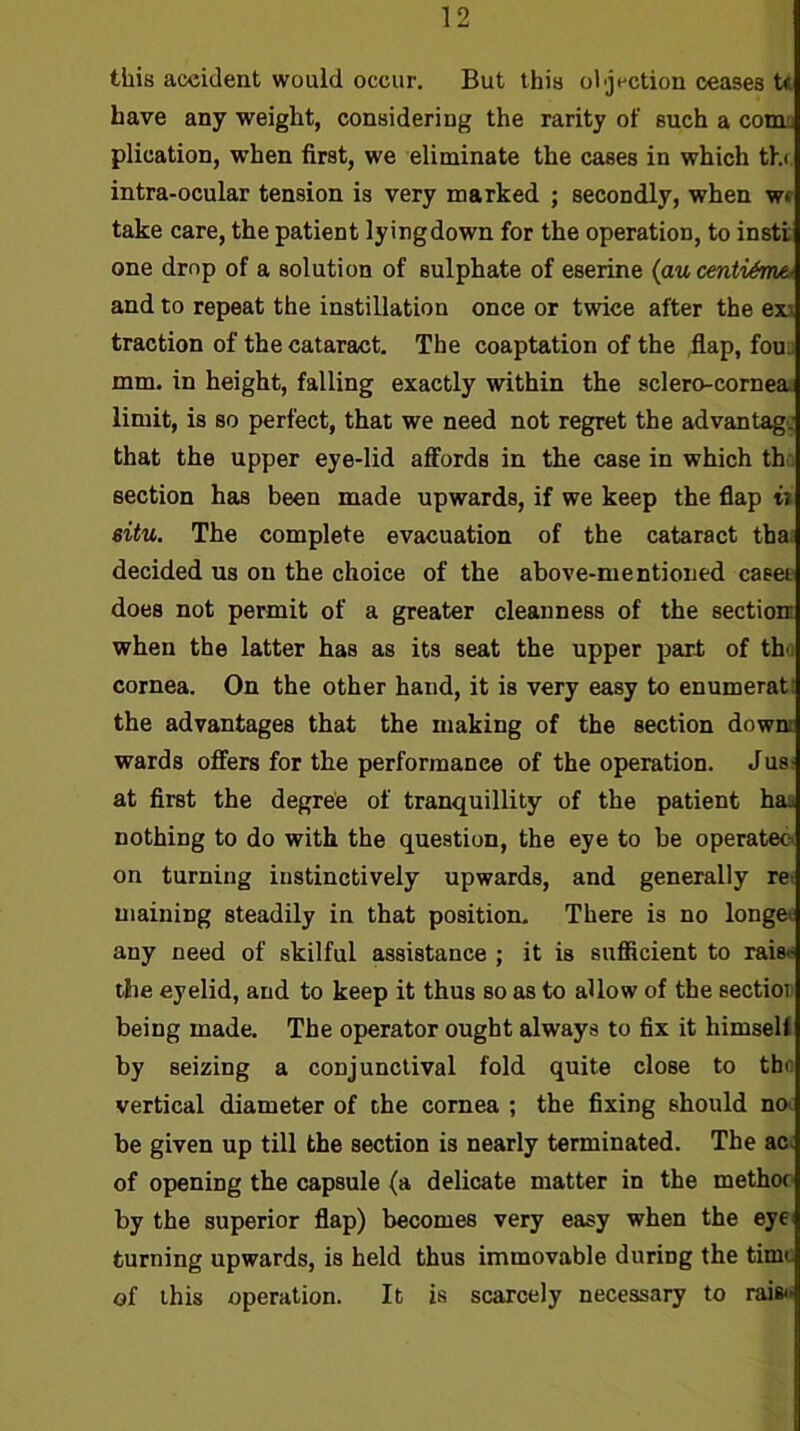 this aceident would occur. But this oljection ceases U have any weight, considering the rarity of such a com. plication, when first, we eliminate the cases in which th( intra-ocular tension is very marked ; secondly, when wf take care, the patient lyingdown for the operation, to instt one drop of a solution of sulphate of eserine (au centi^me, and to repeat the instillation once or twice after the exr traction of the cataract. The coaptation of the flap, fouj mm. in height, falling exactly within the sclero-cornea. limit, is so perfect, that we need not regret the advantage that the upper eye-lid affords in the case in which the section has been made upwards, if we keep the flap it situ. The complete evacuation of the cataract tha. decided us on the choice of the above-mentioned caeet does not permit of a greater cleanness of the section: when the latter has as its seat the upper part of th'i cornea. On the other hand, it is very easy to enumerati the advantages that the making of the section downt wards offers for the performance of the operation. Jus: at first the degree of tranquillity of the patient haa nothing to do with the question, the eye to be operates on turning instinctively upwards, and generally rei maining steadily in that position. There is no longer any need of skilful assistance ; it is suflicient to raise the eyelid, and to keep it thus so as to allow of the sectior being made. The operator ought always to fix it himsell by seizing a conjunctival fold quite close to tbr. vertical diameter of the cornea ; the fixing should no- be given up till the section is nearly terminated. The ac- of opening the capsule (a delicate matter in the methoc- by the superior flap) becomes very easy when the eye turning upwards, is held thus immovable during the time of this operation. It is scarcely necessary to raift.