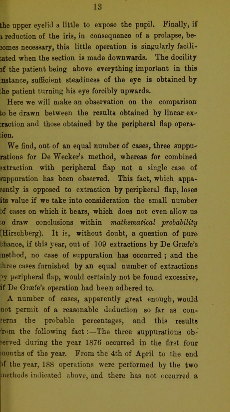 the upper eyeliJ a little to expose the pupil. Finally, if 1 reduction of the iris, in consequence of a prolapse, be- jomes necessary, this little operation is singularly facili- aited when the section is made downwards. The docility jf the patient being above everything important in this nstance, sufficient steadiness of the eye is obtained by ;he patient turning his eye forcibly upwards. Here we will make an observation on the comparison to be drawn between the results obtained by linear ex- iraction and those obtained by the peripheral flap opera- uon. We find, out of an equal number of cases, three suppu- rations for De Wecker’s method, whereas for combined 3xtraction with peripheral flap not a single case of suppuration has been observed. This fact, which appa- rently is opposed to extraction by peripheral flap, loses its value if we take into consideration the small number of cases on which it bears, which does not even allow us :o draw conclusions within mathematical probability (Hirschberg). It is, without doubt, a question of pure bhance, if this year, out of 109 extractions by De Grsefe’s method, no case of suppuration has occurred ; and the .hree cases furnished by an equal number of extractions py peripheral flap, would certainly not be found excessive, lif De Graefe’s operation had been adhered to. A number of cases, apparently great enough, would not permit of a reasonable deduction so far as con- :erns the probable percentages, and this results Tiim the following fact:—The three suppurations ob- ■erved during the year 1876 occurred in the first four months of the year. From the 4th of April to the end >f the year, 188 operations were performed by the two methods indicated above, and there has not occurred a