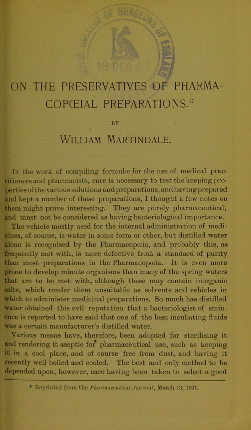 COPCEIAL PREPARATIONS.* BY William Martindale. Ix the work of compiling formulae for the use of medical prac- titioners and pharmacists, care is necessary to test the keeping pro- perties of the various solutions and preparations, andhaving prepared and kept a number of these preparations, I thought a few notes on them might prove interesting. They are purely pharmaceutical, and must not be considered as having bacteriological importance. The vehicle mostly used for the internal administration of medi- cines, of course, is water in some form or other, but distilled water alone is recognised by the Pharmacopoeia, and probably this, as frequently met with, is more defective from a standard of purity than most preparations in the Pharmacopoeia. It is even more prone to develop minute organisms than many of the spring waters that are to be met with, although these may contain inorganic salts, which render them unsuitable as solvents and vehicles in which to administer medicinal preparations. So much has distilled water obtained this evil reputation that a bacteriologist of emin- ence is reported to have said that one of the best incubating fluids was a certain manufacturer’s distilled water. Various means have, therefore, been adopted for sterilising it and rendering it aseptic for pharmaceutical use, such as keeping it in a cool place, and of course free from dust, and having it recently well boiled and cooled. The best and only method to be depended upon, however, care having been taken to select a good