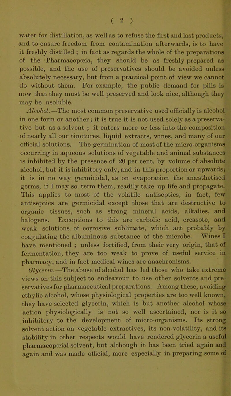 water for distillation, as well as to refuse the first and last products, and to ensure freedom from contamination afterwards, is to have it freshly distilled ; in fact as regards the whole of the preparations of the Pharmacopoeia, they should be as freshly prepared as possible, and the use of preservatives should be avoided unless absolutely necessary, but from a practical point of view we cannot do without them. For example, the public demand for pills is now that they must be well preserved and look nice, although they may be nsoluble. Alcohol.—The most common preservative used officially is alcohol in one form or another; it is true it is not used solely as a preserva- tive but as a solvent ; it enters more or less into the composition of nearly all our tinctures, liquid extracts, wines, and many of our official solutions. The germination of most of the micro-organisms occurring in aqueous solutions of vegetable and animal substances is inhibited by the presence of 20 per cent, by volume of absolute alcohol, but it is inhibitory only, and in this proportion or upwards; it is in no way germicidal, as on evaporation the anaesthetised germs, if I may so term them, readily take up life and propagate. This applies to most of the volatile antiseptics, in fact, few antiseptics are germicidal except those that are destructive to organic tissues, such as strong mineral acids, alkalies, and halogens. Exceptions to this are carbolic acid, creasote, and weak solutions of corrosive sublimate, which act probably by coagulating the albuminous substance of the microbe. Wines I have mentioned ; unless fortified, from their very origin, that of fermentation, they are too weak to prove of useful service in pharmacy, and in fact medical wines are anachronisms. Glycerin.—The abuse of alcohol has led those who take extreme views on this subject to endeavour to use other solvents and pre- servatives for pharmaceutical preparations. Among these, avoiding ethylic alcohol, whose physiological properties are too well known, they have selected glycerin, which is but another alcohol whose action physiologically is not so well ascertained, nor is it so inhibitory to the development of micro-organisms. Its strong solvent action on vegetable extractives, its non-volatility, and its stability in other respects would have rendered glycerin a useful pharmacopmial solvent, but although it has been tried again and again and was made official, more especially in preparing some of