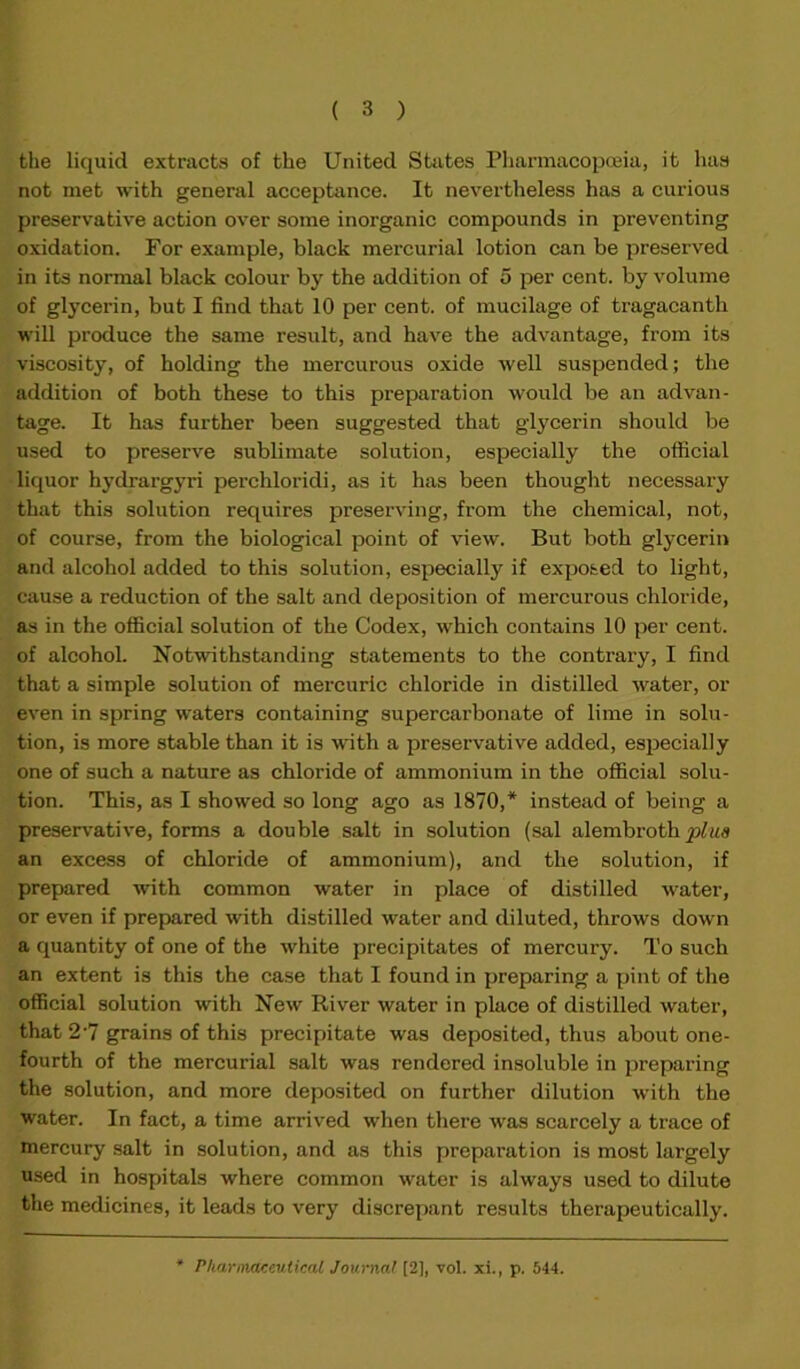 the liquid extracts of the United States Pharmacopoeia, it has not met with general acceptance. It nevertheless has a curious preservative action over some inorganic compounds in preventing oxidation. For example, black mercurial lotion can be preserved in its normal black colour by the addition of 5 per cent, by volume of glycerin, but I find that 10 per cent, of mucilage of tragacanth will produce the same result, and have the advantage, from its viscosity, of holding the mercurous oxide well suspended; the addition of both these to this preparation would be an advan- tage. It has further been suggested that glycerin should be used to preserve sublimate solution, especially the official liquor hydrargyri perchloridi, as it has been thought necessary that this solution requires preserving, from the chemical, not, of course, from the biological point of view. But both glycerin and alcohol added to this solution, especially if exposed to light, cause a reduction of the salt and deposition of mercurous chloride, as in the official solution of the Codex, which contains 10 per cent, of alcohol. Notwithstanding statements to the contrary, I find that a simple solution of mercuric chloride in distilled water, or even in spring waters containing supercarbonate of lime in solu- tion, is more stable than it is with a preservative added, especially one of such a nature as chloride of ammonium in the official solu- tion. This, as I showed so long ago as 1870,* instead of being a preservative, forms a double salt in solution (sal alembroth plus an excess of chloride of ammonium), and the solution, if prepared with common water in place of distilled water, or even if prepared with distilled water and diluted, throws down a quantity of one of the white precipitates of mercury. To such an extent is this the case that I found in preparing a pint of the official solution with New River water in place of distilled water, that 2'7 grains of this precipitate was deposited, thus about one- fourth of the mercurial salt was rendered insoluble in preparing the solution, and more deposited on further dilution with the water. In fact, a time arrived when there was scarcely a trace of mercury salt in solution, and as this preparation is most largely used in hospitals where common water is always used to dilute the medicines, it leads to very discrepant results therapeutically.