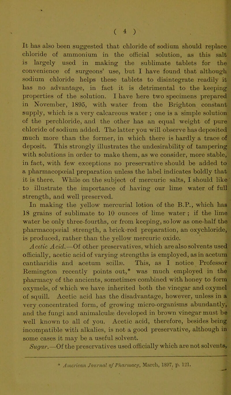 It has also been suggested that chloride of sodium should replace chloride of ammonium in the official solution, as this salt is largely used in making the sublimate tablets for the convenience of surgeons’ use, but I have found that although sodium chloride helps these tablets to disintegrate readily it has no advantage, in fact it is detrimental to the keeping properties of the solution. I have here two specimens prepared in November, 1895, with water from the Brighton constant supply, which is a very calcareous water ; one is a simple solution of the perchloride, and the other has an equal weight of pure chloride of sodium added. The latter you will observe has deposited much more than the former, in which there is hardly a trace of deposit. This strongly illustrates the undesirability of tampering with solutions in order to make them, as we consider, more stable, in fact, with few exceptions no preservative should be added to a pharmacopceial preparation unless the label indicates boldly that it is there. While on the subject of mercuric salts, I should like to illustrate the importance of having our lime water of full strength, and well preserved. In making the yellow mercurial lotion of the B.P., which has 18 grains of sublimate to 10 ounces of lime water ; if the lime water be only three-fourths, or from keeping, so low as one-half the pharmacopceial strength, a brick-red preparation, an oxychloride, is produced, rather than the yellow mercuric oxide. Acetic Acid.—Of other preservatives, which are also solvents used officially, acetic acid of varying strengths is employed, as in acetum cantharidis and acetum scillce. This, as I notice Professor Remington recently points out,* was much employed in the pharmacy of the ancients, sometimes combined with honey to form oxymels, of which we have inherited both the vinegar and oxymel of squill. Acetic acid has the disadvantage, however, unless in a very concentrated form, of growing micro-organisms abundantly, and the fungi and anirnalcuke developed in brown vinegar must be well known to all of you. Acetic acid, therefore, besides being incompatible with alkalies, is not a good preservative, although in some cases it may be a useful solvent. Sugar.—Of the preservatives used officially which are not solvents, A merican Journal of Pharmacy, March, 1S97, p. 121.