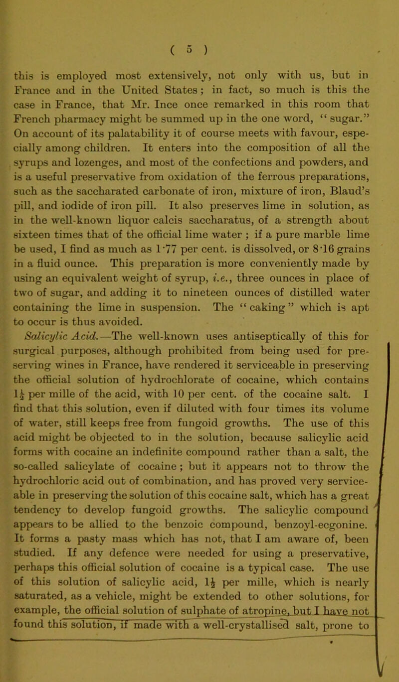 this is employed most extensively, not only with us, but in France and in the United States; in fact, so much is this the case in France, that Mr. Ince once remarked in this room that French pharmacy might be summed up in the one word, “ sugar.” On account of its palatability it of course meets with favour, espe- cially among children. It enters into the composition of all the syrups and lozenges, and most of the confections and powders, and is a useful preservative from oxidation of the ferrous preparations, such as the saccharated carbonate of iron, mixture of iron, Blaud’s pill, and iodide of iron pill. It also preserves lime in solution, as in the well-known liquor calcis saccharatus, of a strength about sixteen times that of the official lime water ; if a pure marble lime be used, I find as much as 1 '77 per cent, is dissolved, or 8'16 grains in a fluid ounce. This preparation is more conveniently made by using an equivalent weight of syrup, i. e., three ounces in place of two of sugar, and adding it to nineteen ounces of distilled water containing the lime in suspension. The “caking” which is apt to occur is thus avoided. Salicylic Acid.—The well-known uses antiseptically of this for surgical purposes, although prohibited from being used for pre- serving wines in France, have rendered it serviceable in preserving the official solution of hydrochlorate of cocaine, which contains 1£ per mille of the acid, with 10 per cent, of the cocaine salt. I find that this solution, even if diluted with four times its volume of water, still keeps free from fungoid growths. The use of this acid might be objected to in the solution, because salicylic acid forms with cocaine an indefinite compound rather than a salt, the so-called salicylate of cocaine; but it appears not to throw the hydrochloric acid out of combination, and has proved very service- able in preserving the solution of this cocaine salt, which has a great tendency to develop fungoid growths. The salicylic compound ' appears to be allied to the benzoic compound, benzoyl-ecgonine. It forms a pasty mass which has not, that I am aware of, been studied. If any defence were needed for using a preservative, perhaps this official solution of cocaine is a typical case. The use of this solution of salicylic acid, 1£ per mille, which is nearly saturated, as a vehicle, might be extended to other solutions, for example, the official solution of sulphate of atropine, but T have not-, found this solution, if made with a well-crystallised salt, prone to V