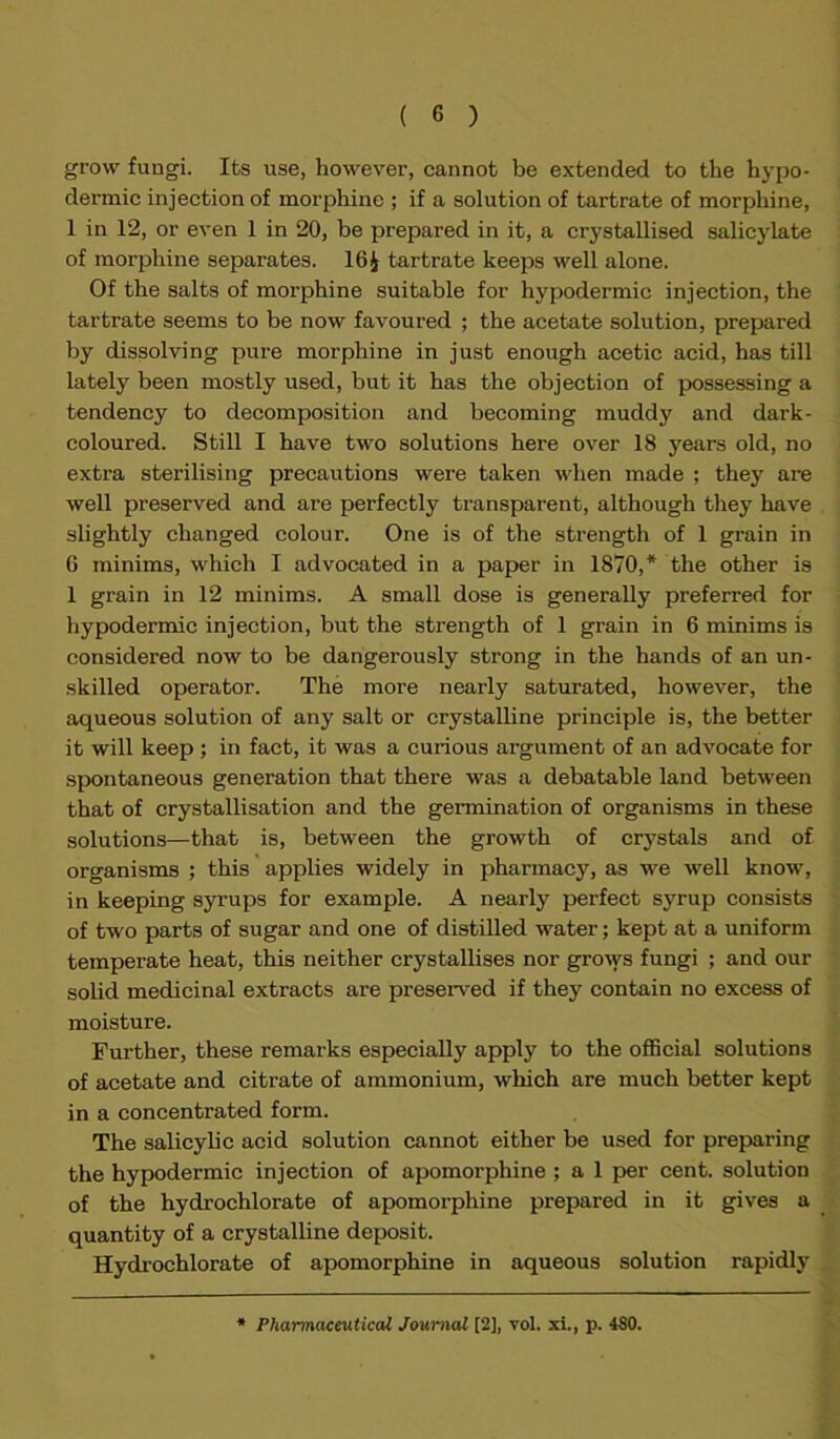 grow fungi. Its use, however, cannot be extended to the hypo- dermic injection of morphine ; if a solution of tartrate of morphine, 1 in 12, or even 1 in 20, be prepared in it, a crystallised salicylate of morphine separates. 16^ tartrate keeps well alone. Of the salts of morphine suitable for hypodermic injection, the tartrate seems to be now favoured ; the acetate solution, prepared by dissolving pure morphine in just enough acetic acid, has till lately been mostly used, but it has the objection of possessing a tendency to decomposition and becoming muddy and dark- coloured. Still I have two solutions here over 18 years old, no extra sterilising precautions were taken when made ; they are well preserved and are perfectly transparent, although they have slightly changed colour. One is of the strength of 1 grain in 6 minims, which I advocated in a paper in 1870,* the other is 1 grain in 12 minims. A small dose is generally preferred for hypodermic injection, but the strength of 1 grain in 6 minims is considered now to be dangerously strong in the hands of an un- skilled operator. The more nearly saturated, however, the aqueous solution of any salt or crystalline principle is, the better it will keep ; in fact, it was a curious argument of an advocate for spontaneous generation that there was a debatable land between that of crystallisation and the germination of organisms in these solutions—that is, between the growth of crystals and of organisms ; this applies widely in pharmacy, as we well know, in keeping syrups for example. A nearly perfect syrup consists of two parts of sugar and one of distilled water; kept at a uniform temperate heat, this neither crystallises nor grows fungi ; and our solid medicinal extracts are preserved if they contain no excess of moisture. Further, these remarks especially apply to the official solutions of acetate and citrate of ammonium, which are much better kept in a concentrated form. The salicylic acid solution cannot either be used for preparing the hypodermic injection of apomorphine ; a 1 per cent, solution of the hydrochlorate of apomorphine prepared in it gives a quantity of a crystalline deposit. Hydrochlorate of apomorphine in aqueous solution rapidly
