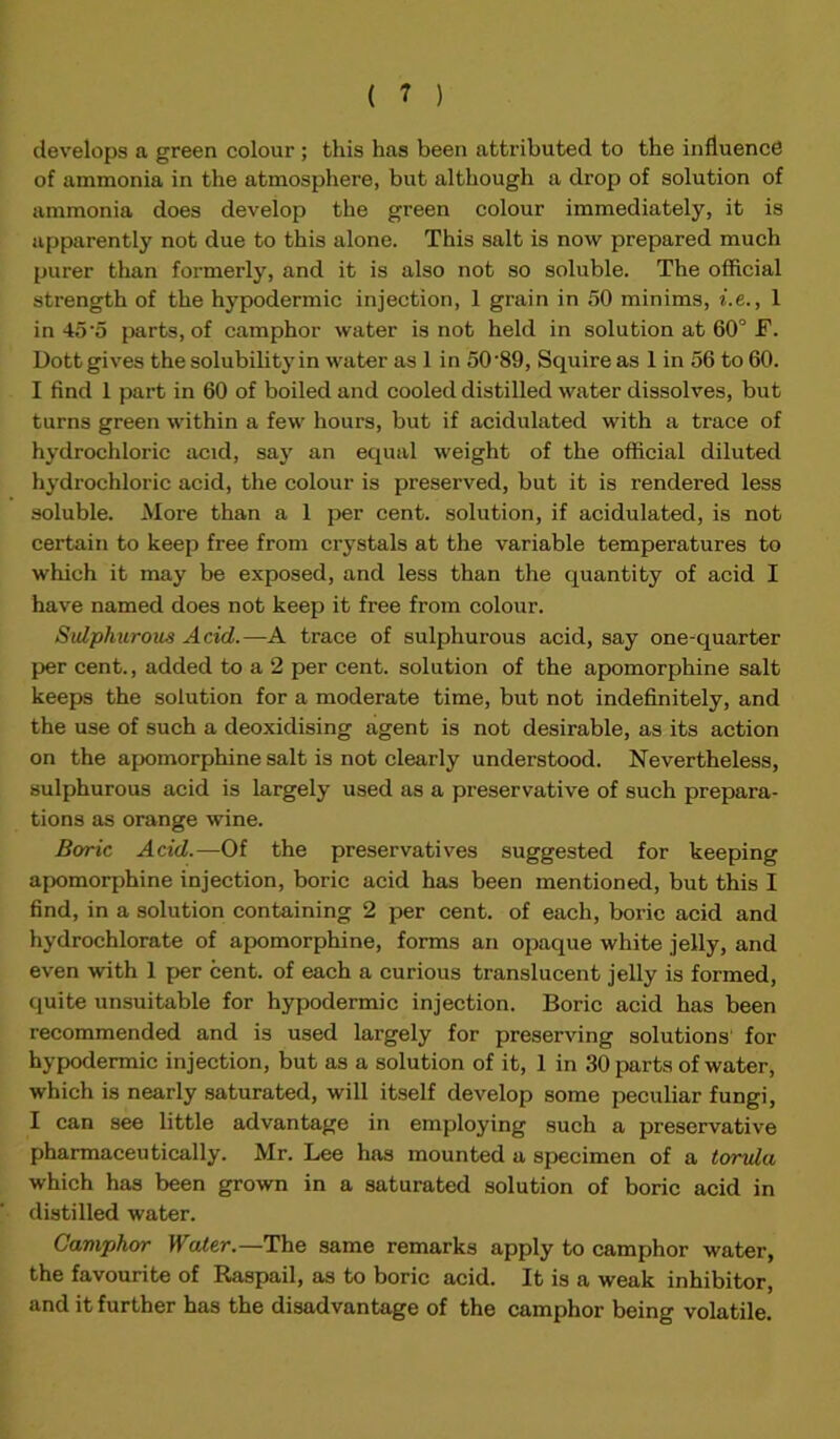 develops a green colour ; this has been attributed to the influence of ammonia in the atmosphere, but although a drop of solution of ammonia does develop the green colour immediately, it is apparently not due to this alone. This salt is now prepared much purer than formerly, and it is also not so soluble. The official strength of the hypodermic injection, 1 grain in 50 minims, i.e., 1 in 45'5 parts, of camphor water is not held in solution at 60° F. Dott gives the solubility in water as 1 in 50’89, Squire as 1 in 56 to 60. I find 1 part in 60 of boiled and cooled distilled water dissolves, but turns green within a few hours, but if acidulated with a trace of hydrochloric acid, say an equal weight of the official diluted hydrochloric acid, the colour is preserved, but it is rendered less soluble. More than a 1 per cent, solution, if acidulated, is not certain to keep free from crystals at the variable temperatures to which it may be exposed, and less than the quantity of acid I have named does not keep it free from colour. Sulphurous Acid.—A trace of sulphurous acid, say one-quarter per cent., added to a 2 per cent, solution of the apomorphine salt keeps the solution for a moderate time, but not indefinitely, and the use of such a deoxidising agent is not desirable, as its action on the apomorphine salt is not clearly understood. Nevertheless, sulphurous acid is largely used as a preservative of such prepara- tions as orange wine. Boric Acid.—Of the preservatives suggested for keeping apomorphine injection, boric acid has been mentioned, but this I find, in a solution containing 2 per cent, of each, boric acid and hydrochlorate of apomorphine, forms an opaque white jelly, and even with 1 per cent, of each a curious translucent jelly is formed, quite unsuitable for hypodermic injection. Boric acid has been recommended and is used largely for preserving solutions for hypodermic injection, but as a solution of it, 1 in 30 parts of water, which is nearly saturated, will itself develop some peculiar fungi, I can see little advantage in employing such a preservative pharmaceutically. Mr. Lee has mounted a specimen of a torula which has been grown in a saturated solution of boric acid in distilled water. Camphor Water.—The same remarks apply to camphor water, the favourite of Raspail, as to boric acid. It is a weak inhibitor, and it further has the disadvantage of the camphor being volatile.