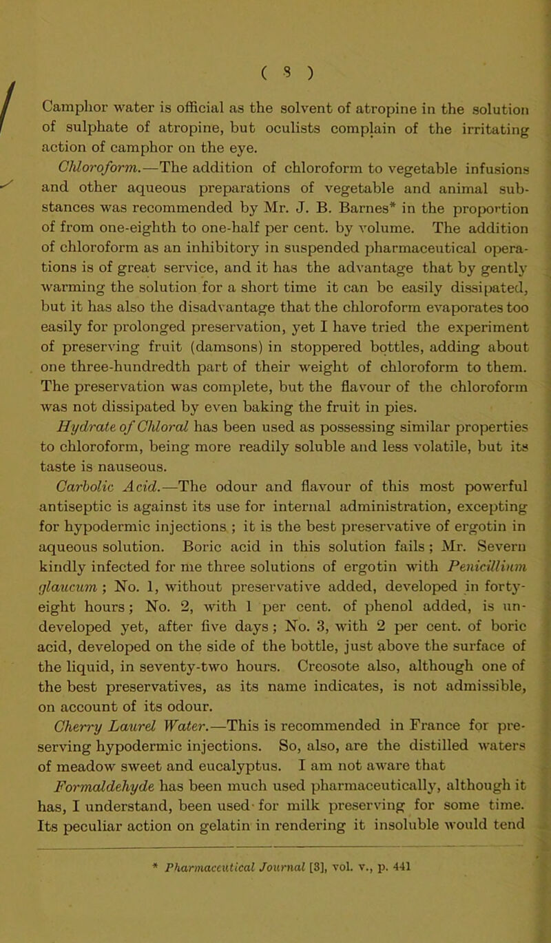 Camphor water is official as the solvent of atropine in the solution of sulphate of atropine, but oculists complain of the irritating action of camphor on the eye. Chloroform.—The addition of chloroform to vegetable infusions and other aqueous preparations of vegetable and animal sub- stances was recommended by Mr. J. B. Barnes* in the proportion of from one-eighth to one-half per cent, by volume. The addition of chloroform as an inhibitory in suspended pharmaceutical opera- tions is of great service, and it has the advantage that by gently warming the solution for a short time it can be easily dissipated, but it has also the disadvantage that the chloroform evapoi'ates too easily for prolonged preservation, yet I have tried the experiment of preserving fruit (damsons) in stoppered bottles, adding about one three-hundredth part of their weight of chloroform to them. The preservation was complete, but the flavour of the chloroform was not dissipated by even baking the fruit in pies. Hydrate of Chloral has been used as possessing similar propert ies to chloroform, being more readily soluble and less volatile, but its taste is nauseous. Carbolic Acid.—The odour and flavour of this most powerful antiseptic is against its use for internal administration, excepting for hypodermic injections ; it is the best preservative of ergotin in aqueous solution. Boric acid in this solution fails; Mr. Severn kindly infected for me three solutions of ergotin with Penicillium glaucum; No. 1, without preservative added, developed in forty- eight hours; No. 2, with 1 per cent, of phenol added, is un- developed yet, after five days; No. 3, with 2 per cent, of boric acid, developed on the side of the bottle, just above the surface of the liquid, in seventy-two hours. Creosote also, although one of the best preservatives, as its name indicates, is not admissible, on account of its odour. Cherry Laurel Water.—This is recommended in France for pre- serving hypodermic injections. So, also, are the distilled waters of meadow sweet and eucalyptus. I am not aware that Formaldehyde has been much used pharmaceutically, although it has, I understand, been used- for milk preserving for some time. Its peculiar action on gelatin in rendering it insoluble would tend