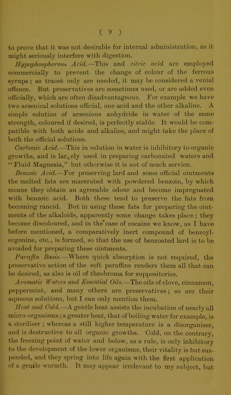 ( 0 ) to prove that it was not desirable for internal administration, as it might seriously interfere with digestion. Hypophosphorous Acid.—This and citric acid are employed commercially to prevent the change of colour of the ferrous syrups ; as traces only are needed, it may be considered a venial offence. But preservatives are sometimes used, or are added even officially, which are often disadvantageous. For example we have two arsenical solutions official, one acid and the other alkaline. A simple solution of arsenious anhydride in water of the same strength, coloured if desired, is perfectly stable. It would be com- patible with both acids and alkalies, and might take the place of both the official solutions. Carbonic Acid.—This in solution in water is inhibitory to organic growths, and is largely used in preparing carbonated waters and “ Fluid Magnesia,” but otherwise it is not of much service. Benzoic Acid.—For preserving lard and some official ointments the melted fats are macerated with powdered benzoin, by which means they obtain an agreeable odour and become impregnated with benzoic acid. Both these tend to preserve the fats from becoming rancid. But in using these fats for preparing the oint- ments of the alkaloids, apparently some change takes place ; they become discoloured, and in the*case of cocaine we know, as I have before mentioned, a comparatively inert compound of benzoyl - eegonine, etc., is formed, so that the use of benzoated lard is to be avoided for preparing these ointments. Paraffin Bans.—Where quick absorption is not required, the preservative action of the soft paraffins renders them all that can be desired, as also is oil of theobroma for suppositories. Aromatic Waters and Essential Oils.—The oils of clove, cinnamon, peppermint, and many others are preservatives; so are their aqueous solutions, but I can only mention them. Heat and Cold.—A gentle heat assists the incubation of nearly all micro-organisms; a greater heat, that of boiling water for example, is a steriliser ; whereas a still higher temperature is a disorganiser, and is destructive to all organic growths. Cold, on the contrary, the freezing point of water and below, as a rule, is only inhibitory to the development of the lower organisms, their vitality is but sus- pended, and they spring into life again with the first application of a gentle warmth. It may appear irrelevant to my subject, but