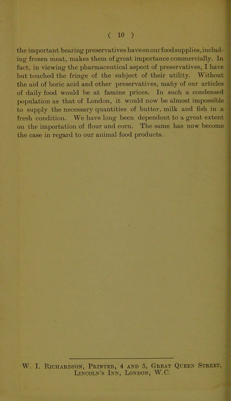 the important bearing preservatives haveon our food supplies, includ- ing frozen meat, makes them of great importance commercially. In fact, in viewing the pharmaceutical aspect of preservatives, I have but touched the fringe of the subject of their utility. Without the aid of boric acid and other preservatives, many of our articles of daily food would be at famine prices. In such a condensed population as that of London, it would now be almost impossible to supply the necessary quantities of butter, milk and fish in a fresh condition. We have long been dependent to a great extent on the importation of flour and corn. The same has now become the case in regard to our animal food products. W. I. Richardson, Printer, 4 and 5, Great Queen Street, Lincoln’s Inn, London, W.C.