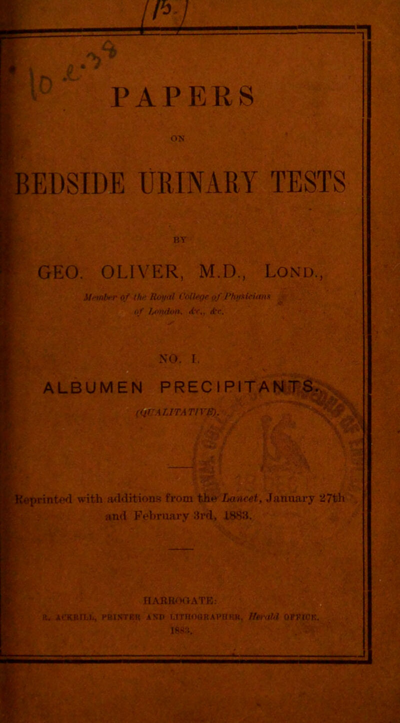 1 PAPERS ON BEDSIDE URINARY TESTS GEO. OLIVER, M.D., Lond., jCeprinted with a<lditions from the-iiance^, January 27th and February 3rd, 1883. n.VKROOATK: R. JlCKBFLt, raiSTER ASV UTnOQRAVUHK. Iferot<l OERtCK. 188R. . BY Mftnbt-r of the Royal College of PhyaiHmis of Ijondon. Pr., <tr. NO. I. f .