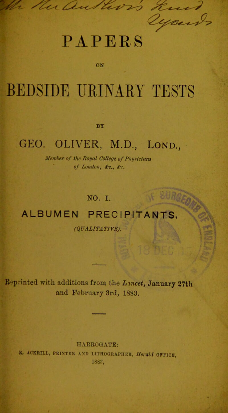 PAPERS ON BEDSIDE URINARY TESTS BY GEO. OLIVER, M.D., Lond., J/ip/rt6fir of the Royal College of PhyHciam of London, <£r., d\\ NO. I. ALBUMEN PRECIPITANTS. VI (QUALITATIVE). Reprinted with additions from the Lincet, January 27th and February 3rd, 1883. HARROGATE: R, ACKRaL, PRIN’TRR AVD IITHOORAPIIRR, Utrald OFFICE, 1883,