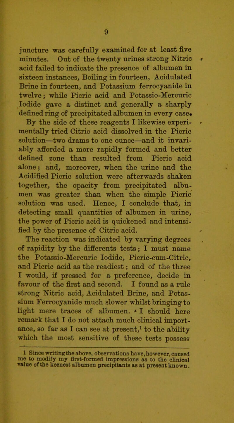 juncture was carefully examined for at least five minutes. Out of the twenty lu'ines strong Nitric acid failed to indicate the presence of albumen in sixteen instances. Boiling in fourteen. Acidulated Brine in fourteen, and Potassium ferrocyanide in twelve; while Picric acid and Potassio-Mercuric Iodide gave a distinct and generally a sharply defined ring of precipitated albumen in every case. By the side of these reagents I likewise experi- mentally tried Citric acid dissolved in the Picric solution—two drams to one ounce—and it invari- ably afforded a more rapidly formed and better defined zone than resulted from Picric acid alone; and, moreover, when the urine and the Acidified Picric solution were afterwards shaken together, the opacity from precipitated albu- men was greater than when the simple Picric solution was used. Hence, I conclude that, in detecting small quantities of albumen in urine, the power of Picric acid is quickened and intensi- fied by the presence of Citric acid. The reaction was indicated by varying degrees of rapidity by the differents tests; I must name the Potassio-Mercuric Iodide, Picric-cum-Citric, and Picric acid as the readiest; and of the three I would, if pressed for a preference, decide in favour of the first and second. I found as a rule strong Nitric acid. Acidulated Brine, and Potas- sium Ferrocyanide much slower whilst bringing to light mere traces of albumen. * I should here remark that I do not attach much clinical import- ance, so far as I can see at present,* to the ability which the most sensitive of these tests possess 1 Since writingthe above, observatione have, however, caused me to modify my first-formed impressions as to the clinical value of the keenest albumen precipitants as at present known.