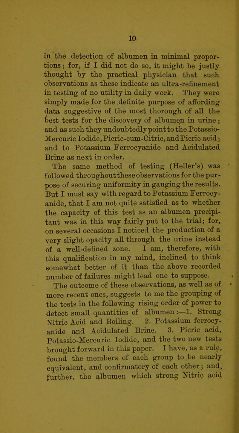 in the detection of albumen in minimal propor- tions ; for, if I did not do so, it might be justly thought by the practical physician that such observations as these indicate an ultra-refinement in testing of no utility in daily work. They were simply made for the .definite purpose of affording data suggestive of the most thorough of all the best tests for the discovery of albumen in urine; and as such they undoubtedly point to the Potassio- Mercuric Iodide, Picric-cum-Citric, and Picric acid; and to Potassium Ferrocyanide and Acidulated Brine as next in order. The same method of testing (HeUer’s) was followed throughout these observations for the pur- pose of securing unifoi’mity in gauging the results. But I must say with regard to Potassium Ferrocy- anide, that I am not quite satisfied as to whether the capacity of this test as an albiimen precipi- tant was in this way fairly put to the trial; for, on several occasions I noticed the production of a very slight opacity aU through the lu’ine instead of a well-defined zone. I am, therefore, with this qualification in my mind, inclined to think somewhat better of it than the above recorded number of failures might lead one to suppose. The outcome of these observations, as well as of more recent ones, suggests to me the gi’ouping of the tests in the foUowing rising order of power to detect small quantities of albumen1. Strong Nitric Acid and Bolling. 2. Potassium ferrocy- anide and Acidulated Brine. 3. Picric acid, Potassio-Mercurio Iodide, and the two new tests brought forward in tins paper. I have, as a rule, found the members of each group to ,be nearly equivalent, and confirmatory of each other; and, further, the albumen which strong Nitric acid