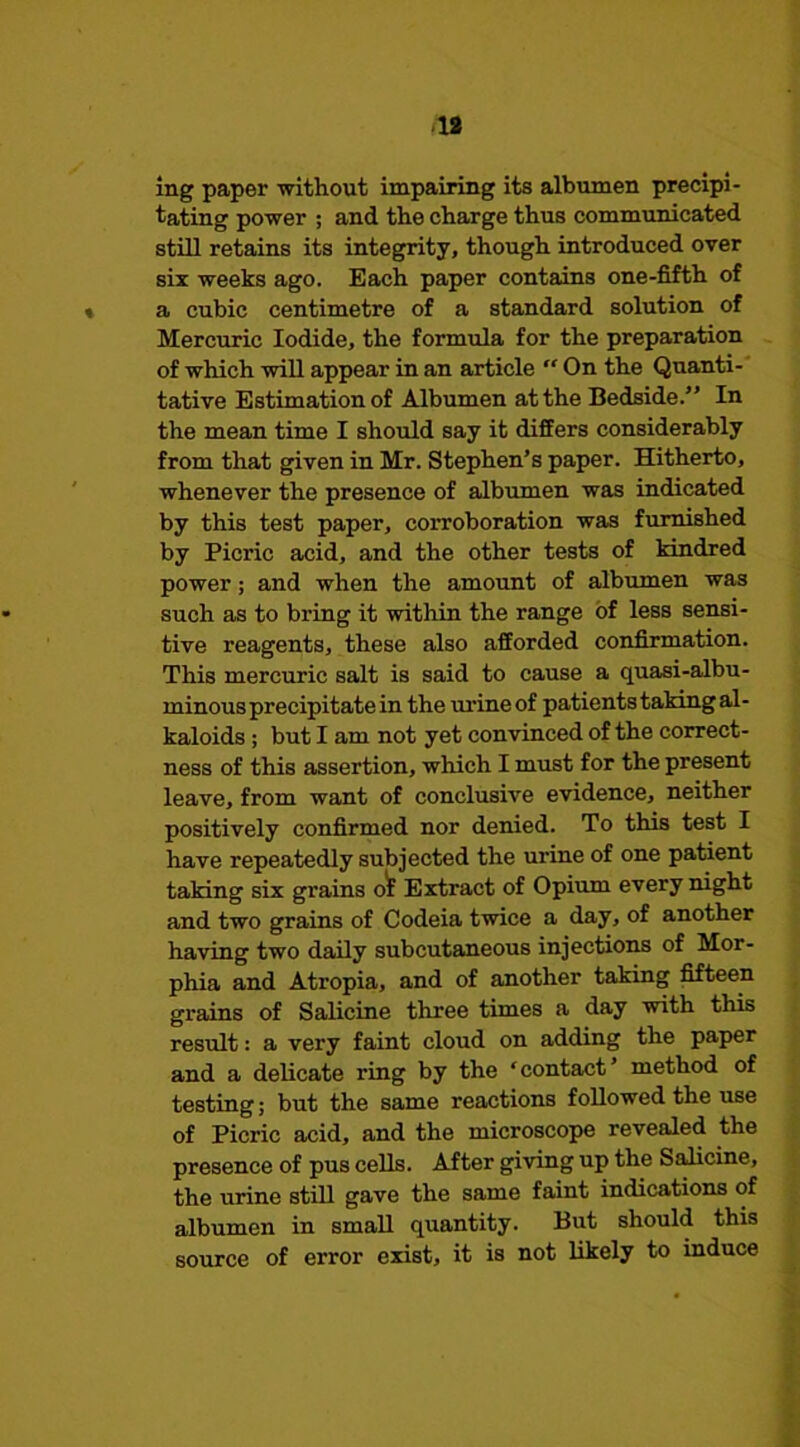 ? J <18 Ing paper without impairing its albumen precipi- tating power ; and the charge thus communicated still retains its integrity, though introduced over six weeks ago. Each paper contains one-fifth of a cubic centimetre of a standard solution of Mercuric Iodide, the formula for the preparation of which will appear in an article On the Quanti- tative Estimation of Albumen at the Bedside.” In the mean time I should say it differs considerably from that given in Mr. Stephen’s paper. Hitherto, whenever the presence of albumen was indicated by this test paper, corroboration was furnished by Picric acid, and the other tests of kindred power; and when the amount of albumen was such as to bring it within the range of less sensi- tive reagents, these also afforded confirmation. This mercuric salt is said to cause a quasi-albu- minous precipitate in the urine of patients taking al- kaloids ; but I am not yet convinced of the correct- ness of this assertion, which I must for the present leave, from want of conclusive evidence, neither positively confirmed nor denied. To this test I have repeatedly subjected the urine of one patient taking six grains o^ Extract of Opium every night and two grains of Codeia twice a day, of another having two daily subcutaneous injections of Mor- phia and Atropia, and of another taking Mteen grains of Salicine three times a day with this result: a very faint cloud on adding the paper and a delicate ring by the ‘contact’ method of testing; but the same reactions followed the use of Picric acid, and the microscope revealed the presence of pus cells. After giving up the Salicine, the urine still gave the same faint indications <Df albumen in small quantity. But should this source of error exist, it is not likely to induce