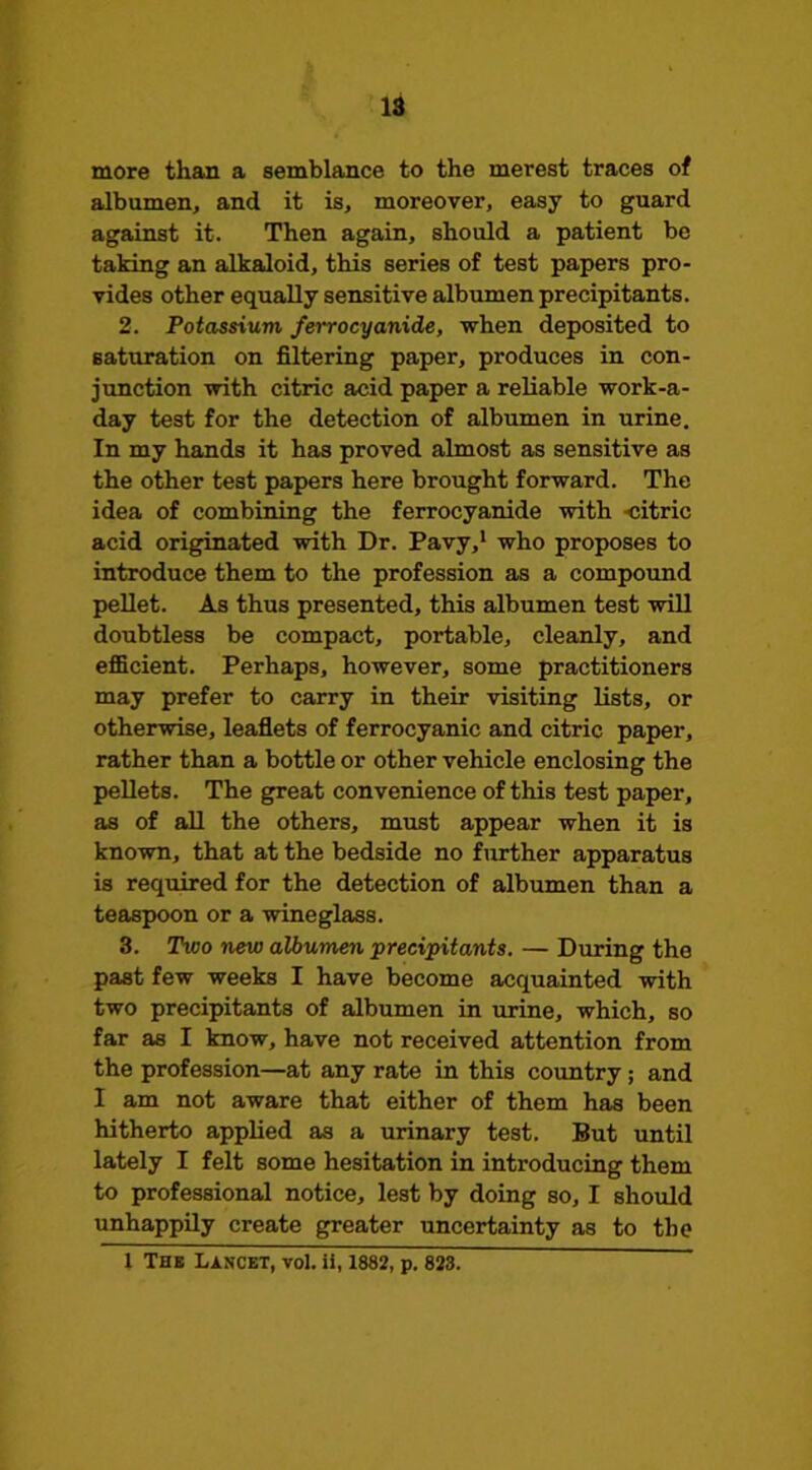 more than a semblance to the merest traces of albumen, and it is, moreover, easy to guard against it. Then again, should a patient be taking an alkaloid, this series of test papers pro- vides other equally sensitive albumen precipitants. 2. Potassium ferrocyanide, vrhen deposited to saturation on filtering paper, produces in con- junction with citric acid paper a reliable work-a- day test for the detection of albumen in urine. In my hands it has proved almost as sensitive as the other test papers here brought forward. The idea of combining the ferrocyanide with -citric acid originated with Dr. Pavy,* who proposes to introduce them to the profession as a compound pellet. As thus presented, this albumen test will doubtless be compact, portable, cleanly, and eflScient. Perhaps, however, some practitioners may prefer to carry in their visiting lists, or otherwise, leafiets of ferrocyanic and citric paper, rather than a bottle or other vehicle enclosing the pellets. The great convenience of this test paper, as of all the others, must appear when it is known, that at the bedside no further apparatus is required for the detection of albumen than a teaspoon or a wineglass. 3. Two new albumen precipitants. — Diiring the past few weeks I have become acquainted with two precipitants of albumen in urine, which, so far as I know, have not received attention from the profession—at any rate in this country; and I am not aware that either of them has been hitherto applied as a urinary test. But until lately I felt some hesitation in introducing them to professional notice, lest by doing so, I should unhappily create greater uncertainty as to the