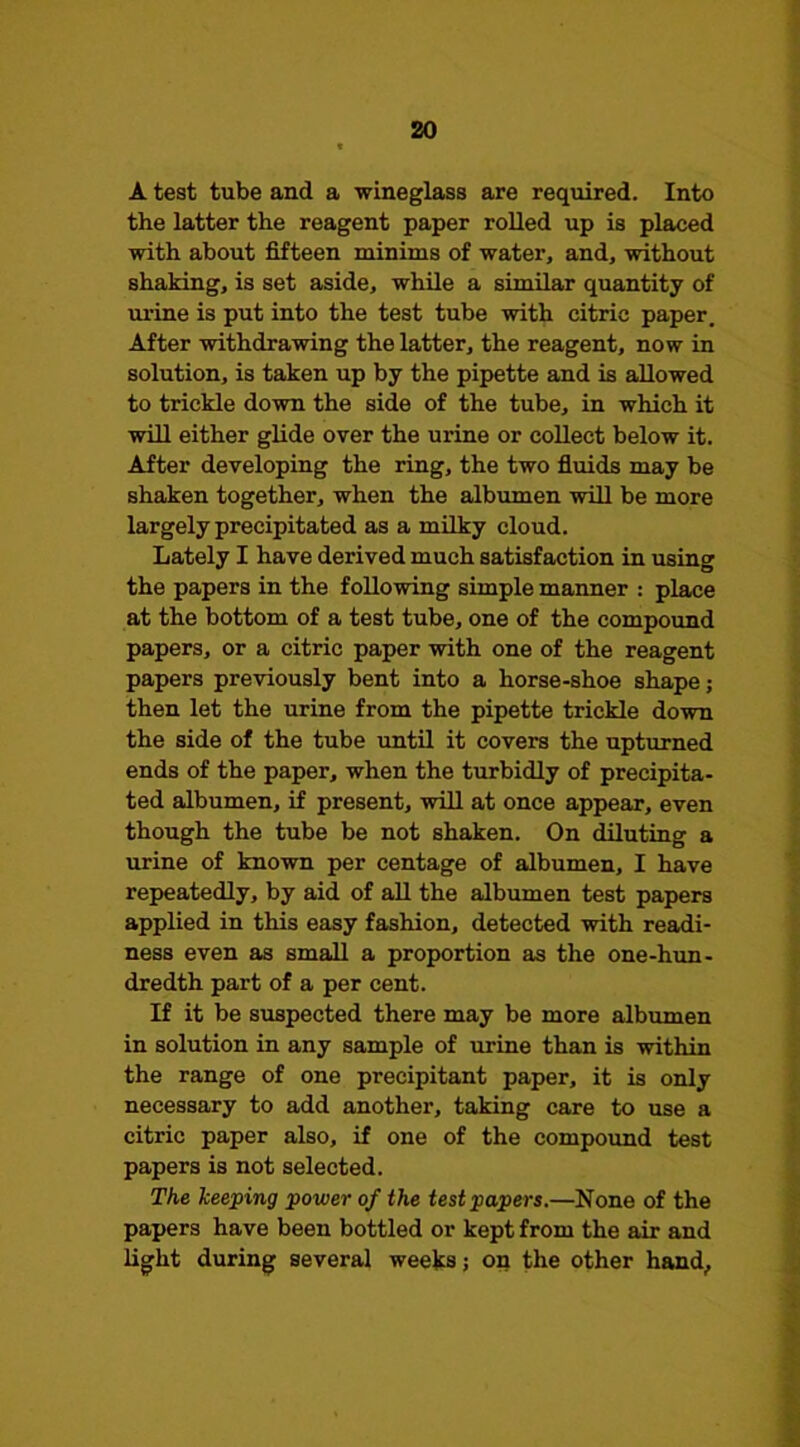 A test tube and a wineglass are required. Into the latter the reagent paper rolled up is placed with about fifteen minims of water, and, without shaking, is set aside, while a similar quantity of urine is put into the test tube with citric paper. After withdrawing the latter, the reagent, now in solution, is taken up by the pipette and is allowed to trickle down the side of the tube, in which it will either glide over the urine or collect below it. After developing the ring, the two fiuids may be shaken together, when the albumen will be more largely precipitated as a milky cloud. Lately I have derived much satisfaction in using the papers in the following simple maimer : place at the bottom of a test tube, one of the compound papers, or a citric paper with one of the reagent papers previously bent into a horse-shoe shape; then let the urine from the pipette trickle down the side of the tube until it covers the upturned ends of the paper, when the turbidly of precipita- ted albumen, if present, will at once appear, even though the tube be not shaken. On diluting a urine of known per centage of albumen, I have repeatedly, by aid of aU the albumen test papers applied in this easy fashion, detected with readi- ness even as small a proportion as the one-hun- dredth part of a per cent. If it be suspected there may be more albumen in solution in any sample of urine than is within the range of one precipitant paper, it is only necessary to add another, taking care to use a citric paper also, if one of the compound test papers is not selected. The keeping power of the test papers.—None of the papers have been bottled or kept from the air and light during several weeks; on the other hand,