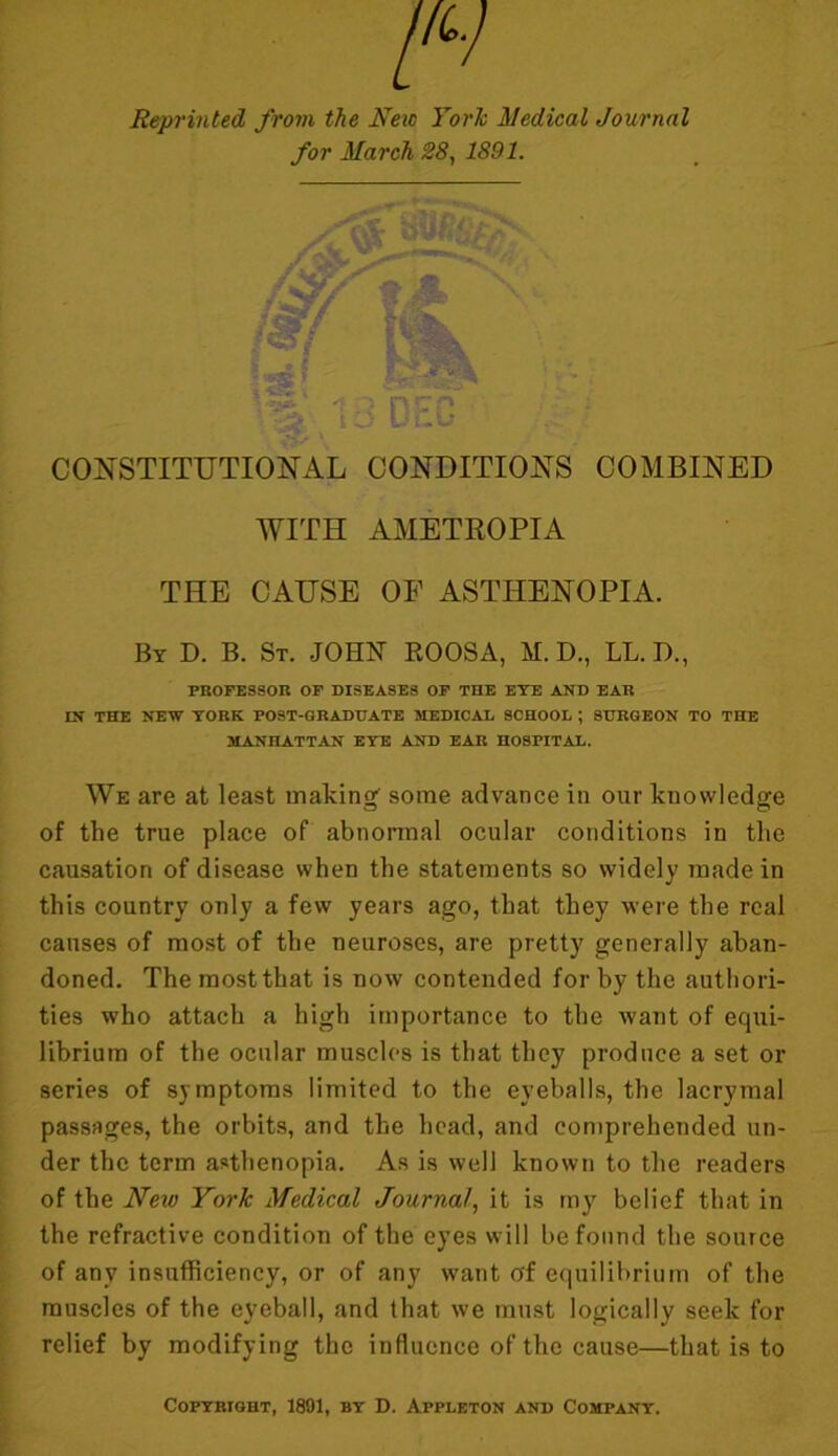 Reprinted from the New York Medical Journal for March 28, 1891. Hi CONSTITUTIONAL CONDITIONS COMBINED WITH AMETROPIA THE CAUSE OF ASTHENOPIA. By D. B. St. JOHN ROOSA, M. D., LL. D., PROFESSOR OF DISEASES OF THE EYE AND EAR IN THE NEW YORK POST-GRADUATE MEDICAL SCHOOL ; SURGEON TO THE MANHATTAN EYE AND EAR HOSPITAL. We are at least making' some advance in our knowledge of the true place of abnormal ocular conditions in the causation of disease when the statements so widely made in this country only a few years ago, that they were the real causes of most of the neuroses, are pretty generally aban- doned. The most that is now contended for by the authori- ties who attach a high importance to the want of equi- librium of the ocular muscles is that they produce a set or series of symptoms limited to the eyeballs, the lacrymal passages, the orbits, and the head, and comprehended un- der the term asthenopia. As is well known to the readers of the New York Medical Journal, it is my belief that in the refractive condition of the eyes will be found the source of any insufficiency, or of any want of equilibrium of the muscles of the eyeball, and that we must logically seek for relief by modifying the influence of the cause—that is to Copyright, 1891, by D. Appleton and Company.