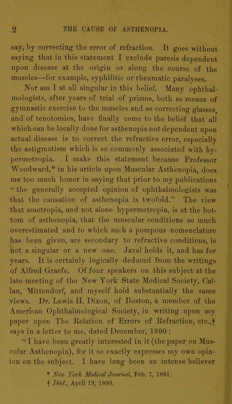 say, by correcting the error of refraction. It goes without saying that in this statement I exclude paresis dependent upon disease at the origin or along the course of the muscles—for example, syphilitic or rheumatic paralyses. Nor am I at all singular in this belief. Many ophthal- mologists, after years of trial of prisms, both as means of gymnastic exercise to the muscles and as correcting glasses and of tenotomies, have finally come to the belief that all which can be locally done for asthenopia not dependent upon actual disease is to correct the refractive error, especially the astigmatism which is so commonly associated with hy- permetropia. I make this statement because Professor Woodward,* in his article upon Muscular Asthenopia, does me too much honor in saying that prior to my publications “ the generally accepted opinion of ophthalmologists was that the causation of asthenopia is twofold.” The view that ametropia, and not alone hypermetropia, is at the bot- tom of asthenopia, that the muscular conditions so much overestimated and to which such a pompous nomenclature has been given, are secondary to refractive conditions, is hot a singular or a new one. Javal holds it, and has for years. It is certainly logically deduced from the writings of Alfred Graefe. Of four speakers on this subject at the late meeting of the New York State Medical Society, Cal- lan, Mittendorf, and myself hold substantially the same views. Dr. Lewis II. Dixon, of Boston, a member of the American Ophthalmological Society, in writing upon my paper upon The Relation of Errors of Refraction, etc.,f says in a letter to me, dated December, 1890 : “I have been greatly interested in it (thepaper on Mus- cular Asthenopia), for it so exactly expresses my own opin- ion on the subject. I have long been an intense believer * New York Medical Journal, Feb. 7, 1891. \ Ibid., April 19, 1890.