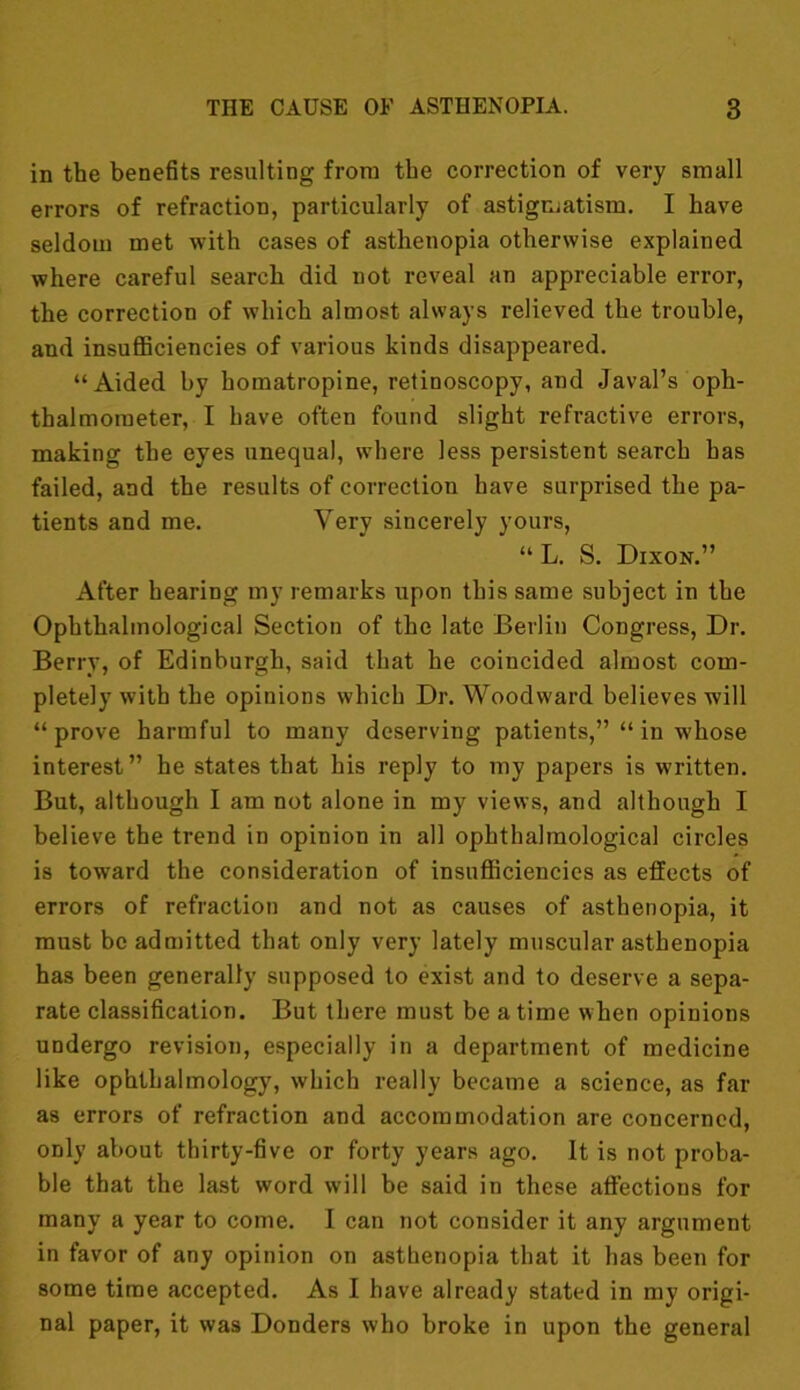 in the benefits resulting from the correction of very small errors of refraction, particularly of astigmatism. I have seldom met with cases of asthenopia otherwise explained where careful search did not reveal an appreciable error, the correction of which almost always relieved the trouble, and insufficiencies of various kinds disappeared. “Aided by homatropine, retinoscopy, and Javal’s oph- thalmometer, I have often found slight refractive errors, making the eyes unequal, where less persistent search has failed, and the results of correction have surprised the pa- tients and me. Very sincerely yours, “L. S. Dixon.” After hearing my remarks upon this same subject in the Ophthalmological Section of the late Berlin Congress, Dr. Berry, of Edinburgh, said that he coincided almost com- pletely with the opinions which Dr. Woodward believes will “prove harmful to many deserving patients,” “ in whose interest” he states that his reply to my papers is written. But, although I am not alone in my views, and although I believe the trend in opinion in all ophthalmological circles is toward the consideration of insufficiencies as effects of errors of refraction and not as causes of asthenopia, it must be admitted that only very lately muscular asthenopia has been generally supposed to exist and to deserve a sepa- rate classification. But there must be a time when opinions undergo revision, especially in a department of medicine like ophthalmology, which really became a science, as far as errors of refraction and accommodation are concerned, only about thirty-five or forty years ago. It is not proba- ble that the last word will be said in these affections for many a year to come. I can not consider it any argument in favor of any opinion on asthenopia that it has been for some time accepted. As I have already stated in my origi- nal paper, it was Donders who broke in upon the general