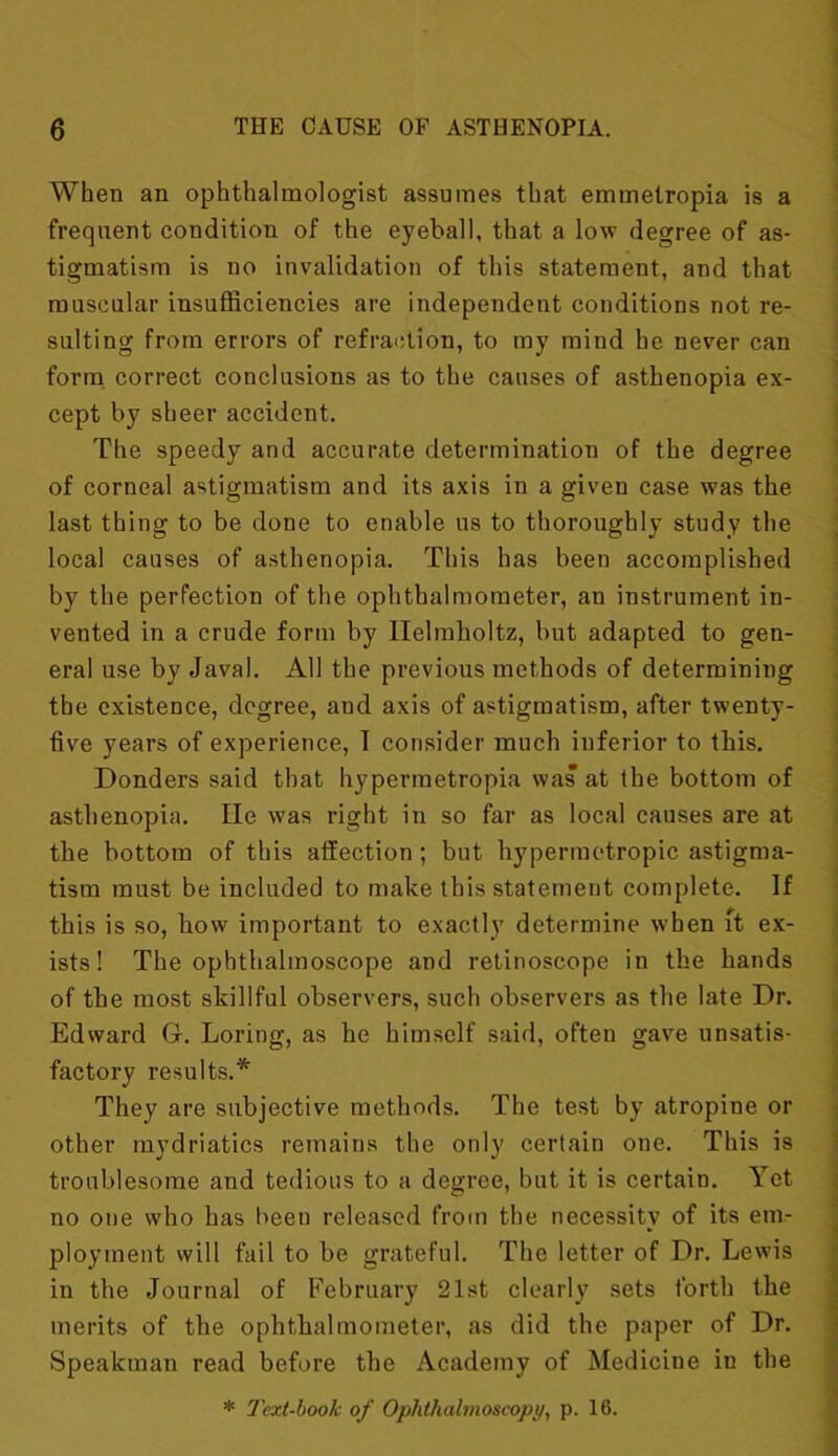 When an ophthalmologist assumes that emmetropia is a frequent condition of the eyeball, that a low degree of as- tigmatism is no invalidation of this statement, and that muscular insufficiencies are independent conditions not re- sulting from errors of refraction, to my mind he never can form correct conclusions as to the causes of asthenopia ex- cept by sheer accident. The speedy and accurate determination of the degree of corneal astigmatism and its axis in a given case was the last thing to be done to enable us to thoroughly study the local causes of asthenopia. This has been accomplished by the perfection of the ophthalmometer, an instrument in- vented in a crude form by Helmholtz, but adapted to gen- eral use by Javal. All the previous methods of determining the existence, degree, and axis of astigmatism, after twenty- live years of experience, I consider much inferior to this. Donders said that hypermetropia was at the bottom of asthenopia. He was right in so far as local causes are at the bottom of this affection ; but hypermetropic astigma- tism must be included to make this statement complete. If this is so, how important to exactly determine w'hen ft ex- ists! The ophthalmoscope and retinoscope in the hands of the most skillful observers, such observers as the late Dr. Edward Gr. Loring, as he himself said, often gave unsatis- factory results.* They are subjective methods. The test by atropine or other mydriatics remains the only certain oue. This is troublesome and tedious to a degree, but it is certain. Yet no one who has been released from the necessity of its em- ployment will fail to be grateful. The letter of Dr. Lewis in the Journal of February 21st clearly sets forth the merits of the ophthalmometer, as did the paper of Dr. Speakman read before the Academy of Medicine in the * Text-book of Ophthalmoscopy, p. 16.