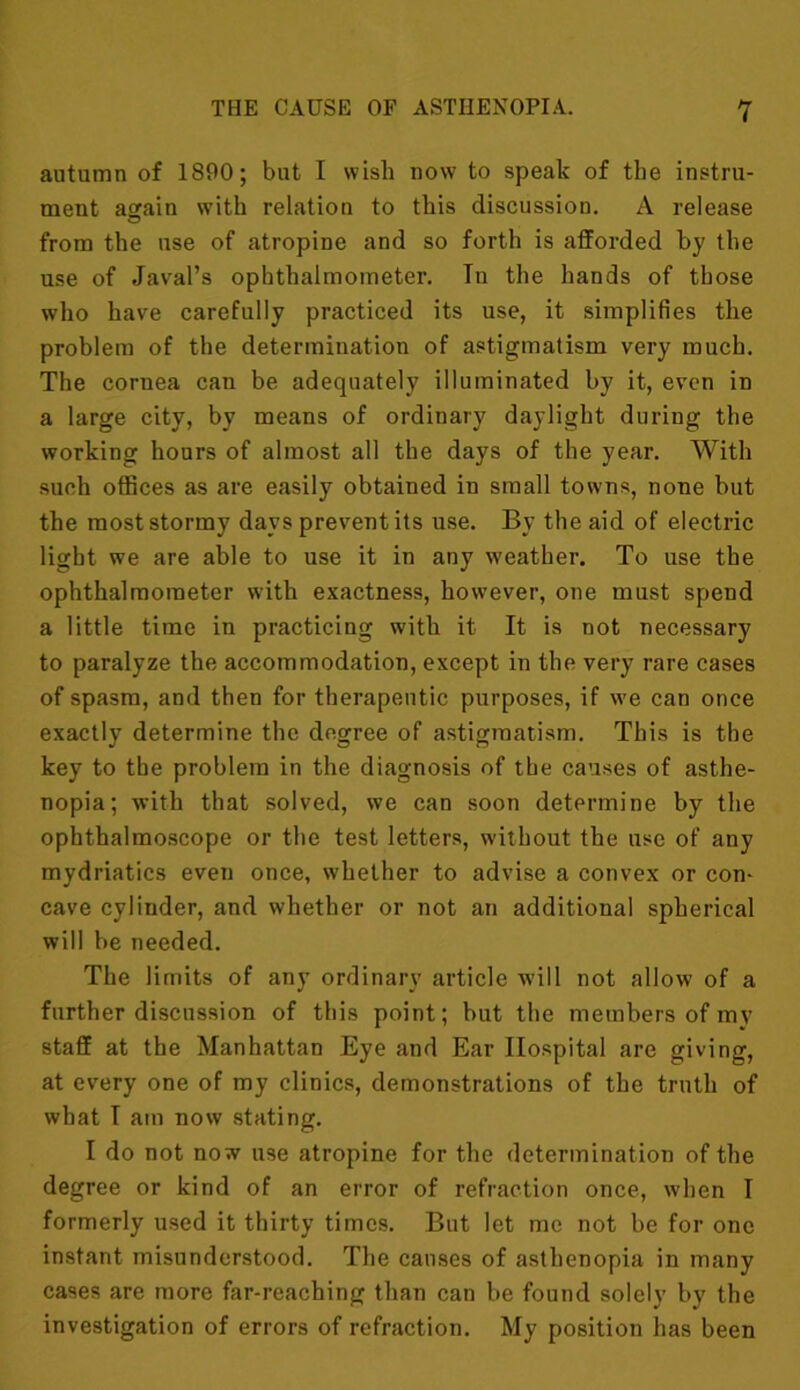 autumn of 1890; but I wish now to speak of the instru- ment again with relation to this discussion. A release from the use of atropine and so forth is afforded by the use of Javal’s ophthalmometer. In the hands of those who have carefully practiced its use, it simplifies the problem of the determination of astigmatism very much. The cornea can be adequately illuminated by it, even in a large city, by means of ordinary daylight during the working hours of almost all the days of the year. With such offices as are easily obtained in small towns, none but the most stormy days prevent its use. By the aid of electric light we are able to use it in any weather. To use the ophthalmometer with exactness, however, one must spend a little time in practicing with it It is not necessary to paralyze the accommodation, except in the very rare cases of spasm, and then for therapeutic purposes, if we can once exactly determine the degree of astigmatism. This is the key to the problem in the diagnosis of the causes of asthe- nopia; with that solved, we can soon determine by the ophthalmoscope or the test letters, without the use of any mydriatics even once, whether to advise a convex or con- cave cylinder, and whether or not an additional spherical will be needed. The limits of any ordinary article will not allow of a further discussion of this point; but the members of mv staff at the Manhattan Eye and Ear Hospital are giving, at every one of my clinics, demonstrations of the truth of what I am now stating. I do not now use atropine for the determination of the degree or kind of an error of refraction once, when I formerly used it thirty times. But let me not be for one instant misunderstood. The causes of asthenopia in many cases are more far-reaching than can be found solely by the investigation of errors of refraction. My position has been