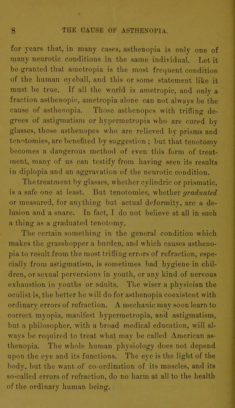 for years that, in many cases, asthenopia is only one of many neurotic conditions in the same individual. Let it be granted that ametropia is the most frequent condition of the human eyeball, and this or some statement like it must be true. Tf all the world is ametropic, and only a fraction asthenopic, ametropia alone cau not always be the cause of asthenopia. Those asthenopes with trifling de- grees of astigmatism or hypermetropia who are cured by- glasses, those asthenopes who are relieved by prisms and tenotomies, are benefited by suggestion ; but that tenotomy becomes a dangerous method of even this form of treat- ment, many of us can testify from having seen its results in diplopia and an aggravation of the neurotic condition. Thetreatment by glasses, whether cylindric or prismatic, is a safe one at least. But tenotomies, whether graduated or measured, for anything but actual deformity, are a de- lusion and a snare. In fact, I do not believe at all in such a thing as a graduated tenotomy. The certain something in the general condition which makes the grasshopper a burden, and which causes astheno- pia to result from the most trifling errors of refraction, espe- cially from astigmatism, is sometimes bad hygiene in chil- dren, or sexual perversions in youth, or any kind of nervous exhaustion in youths or adults. The wiser a physician the oculist is, the better he will do for asthenopia coexistent with ordinary errors of refraction. A mechanic may soon learn to correct myopia, manifest hypermetropia, and astigmatism, but a philosopher, with a broad medical education, will al- ways be required to treat what may he called American as- thenopia. The whole human physiology does not depend upon the eye and its functions. The eye is the light of the body, but the want of co-ordination of its muscles, and its so-called errors of refraction, do no harm at all to the health of the ordinary human being.