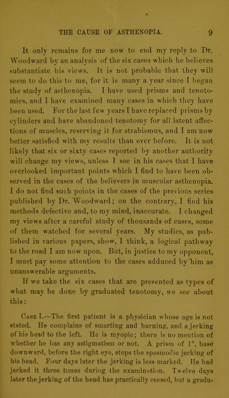 It only remains for me now to end my reply to Dr. Woodward by an analysis of the six cases which he believes substantiate his views. It is not probable that they will seem to do this to me, for it is many a year since 1 began the study of asthenopia. I have used prisms and tenoto- mies. and I have examined many cases in which they have been used. For the last few years I have replaced prisms by cylinders and have abandoned tenotomy for all latent affec- tions of muscles, reserving it for strabismus, and I am now better satisfied with my results than ever before. It is not likely that six or sixty cases reported by another authority will change my views, unless I see in his cases that I have overlooked important points which I find to have been ob- served in the cases of the believers in muscular asthenopia. I do not find such points in the cases of the previous series published by Dr. Woodward; on the contrary, I find his methods defective and, to my mind, inaccurate. I changed my views after a careful study of thousands of cases, some of them watched for several years. My studies, as pub- lished in various papers, show, I think, a logical pathway to the road I am now upon. But, in justice to my opponent, I must pay some attention to the cases adduced by'him as unanswerable arguments. If we take the six cases that are presented as types of what may be done by graduated tenotomy, we see about this: Case I.—The first patient is a physician whose age is not stated. He complains of smarting and burning, and a jerking of his bead to the left. He is myopic; there is no mention of whether he has any astigmatism or not. A prism of 1°, basd downward, before the right eye, stops the spasmodic jerking of his head. Four days later the jerking is less marked, lie had jerked it three times during the examination. Twelve days later the jerking of the head has practically ceased, but a gradu-