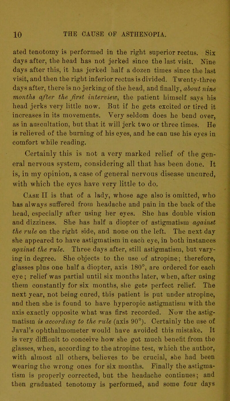 ated tenotomy is performed in the right superior rectus. Six days after, the head has not jerked since the last visit. Nine days after this, it has jerked half a dozen times since the last visit, and then the right inferior rectus is divided. Twenty-three days after, there is no jerking of the head, and finally, about nine months after the first interview, the patient himself says his head jerks very little now. But if he gets excited or tired it increases in its movements. Very seldom does he bend over, as in auscultation, but that it will jerk two or three times. He is relieved of the burning of his eyes, and he can use his eyes in comfort while reading. Certainly this is not a very marked relief of the gen- eral nervous system, considering all that has been done. It is, in my opinion, a case of general nervous disease uncured, with which the eyes have very little to do. Case II is that of a lady, whose age also is omitted, who has always suffered from headache and pain in the back of the head, especially after using her eyes. She has double vision and dizziness. She has half a diopter of astigmatism against the rule on the right side, and none on the left. The next day she appeared to have astigmatism in each eye, in both instances against the rule. Three days after, still astigmatism, but vary- ing in degree. She objects to the use of atropine; therefore, glasses plus one half a diopter, axis 180°, are ordered for each eye; relief was partial until six months later, when, after using them constantly for six months, she gets perfect relief. The next year, not being cured, this patient is put under atropine, and then she is found to have hyperopic astigmatism with the axis exactly opposite what was first recorded. Now the astig- matism is according to the rule (axis 90°). Certainly the use of Javal’s ophthalmometer would have avoided this mistake. It is very difficult to conceive how she got much benefit from the glasses, when, according to the atropine test, which the author, with almost all others, believes to be crucial, she had been wearing the wrong ones for six months. Finally the astigma- tism is properly corrected, but the headache continues; and then graduated tenotomy is performed, and some four days