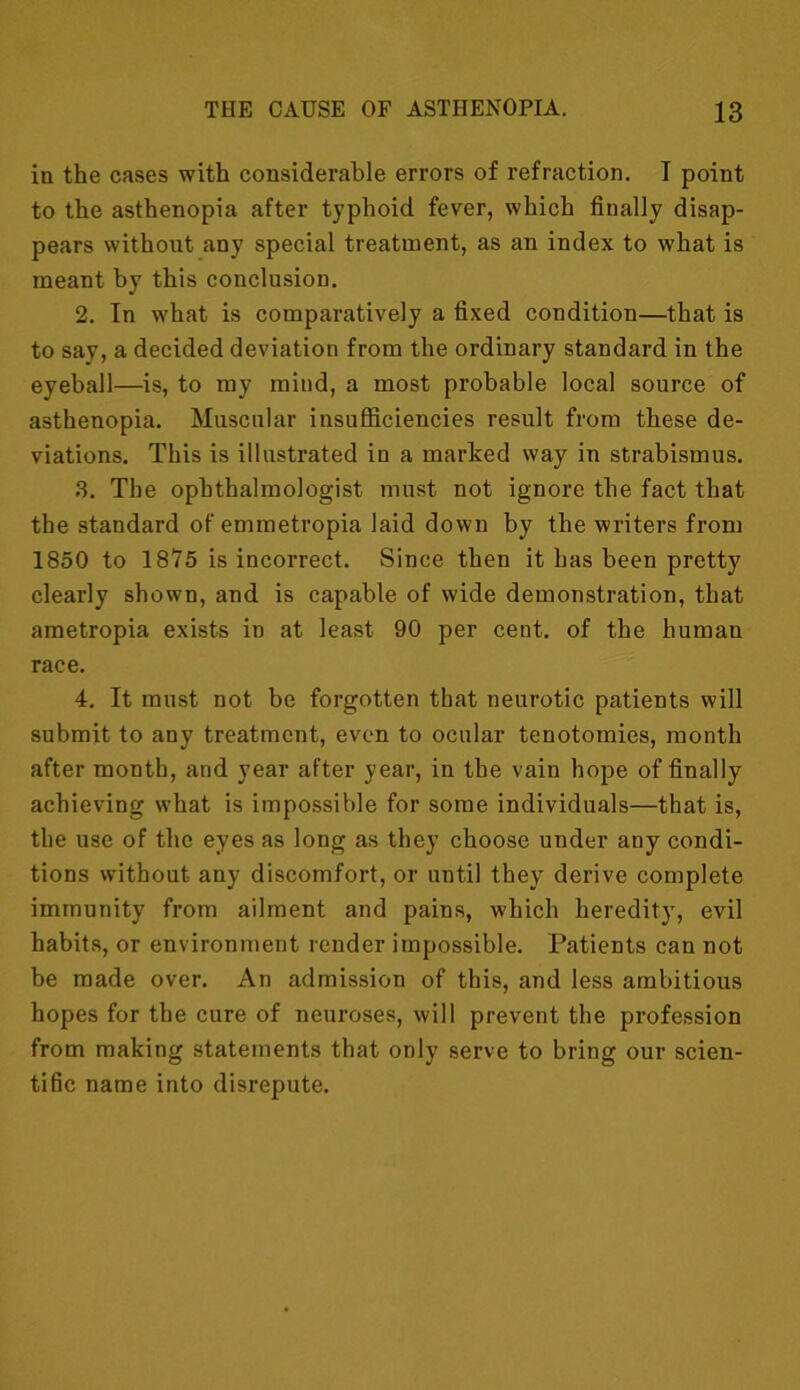 in the cases with considerable errors of refraction. I point to the asthenopia after typhoid fever, which finally disap- pears without any special treatment, as an index to what is meant by this conclusion. 2. In what is comparatively a fixed condition—that is to say, a decided deviation from the ordinary standard in the eyeball—is, to my mind, a most probable local source of asthenopia. Muscular insufficiencies result from these de- viations. This is illustrated iD a marked way in strabismus. 3. The ophthalmologist must not ignore the fact that the standard of emmetropia laid down by the writers from 1850 to 1875 is incorrect. Since then it has been pretty clearly shown, and is capable of wide demonstration, that ametropia exists in at least 90 per cent, of the human race. 4. It must not be forgotten that neurotic patients will submit to any treatment, even to ocular tenotomies, month after month, and year after year, in the vain hope of finally achieving what is impossible for some individuals—that is, the use of the eyes as long as they choose under any condi- tions without any discomfort, or until they derive complete immunity from ailment and pains, which heredity, evil habits, or environment render impossible. Patients can not be made over. An admission of this, and less ambitious hopes for the cure of neuroses, will prevent the profession from making statements that only serve to bring our scien- tific name into disrepute.