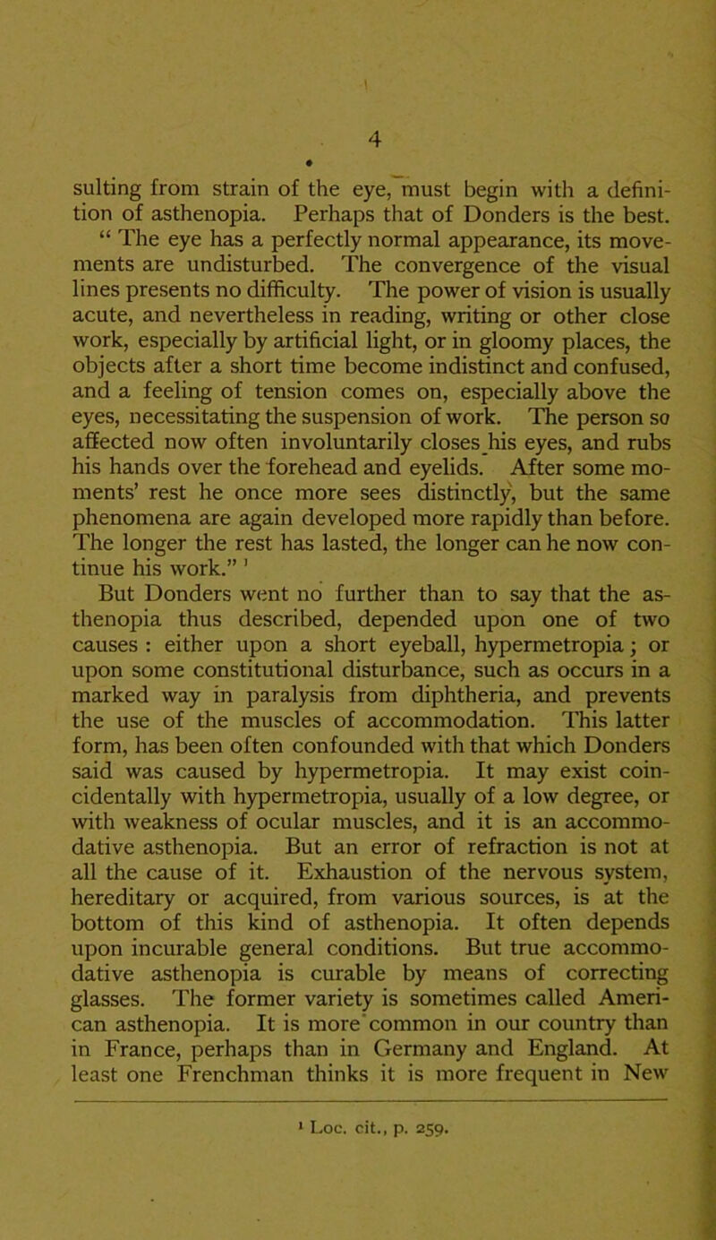 suiting from strain of the eye, must begin with a defini- tion of asthenopia. Perhaps that of Donders is the best. “ The eye has a perfectly normal appearance, its move- ments are undisturbed. The convergence of the visual lines presents no difficulty. The power of vision is usually acute, and nevertheless in reading, writing or other close work, especially by artificial light, or in gloomy places, the objects after a short time become indistinct and confused, and a feeling of tension comes on, especially above the eyes, necessitating the suspension of work. The person so affected now often involuntarily closes his eyes, and rubs his hands over the forehead and eyelids. After some mo- ments’ rest he once more sees distinctly, but the same phenomena are again developed more rapidly than before. The longer the rest has lasted, the longer can he now con- tinue his work.” 1 But Donders went no further than to say that the as- thenopia thus described, depended upon one of two causes : either upon a short eyeball, hypermetropia; or upon some constitutional disturbance, such as occurs in a marked way in paralysis from diphtheria, and prevents the use of the muscles of accommodation. This latter form, has been often confounded with that which Donders said was caused by hypermetropia. It may exist coin- cidentally with hypermetropia, usually of a low degree, or with weakness of ocular muscles, and it is an accommo- dative asthenopia. But an error of refraction is not at all the cause of it. Exhaustion of the nervous system, hereditary or acquired, from various sources, is at the bottom of this kind of asthenopia. It often depends upon incurable general conditions. But true accommo- dative asthenopia is curable by means of correcting glasses. The former variety is sometimes called Ameri- can asthenopia. It is more’common in our country than in France, perhaps than in Germany and England. At least one Frenchman thinks it is more frequent in New 1 Loc. cit., p. 259.