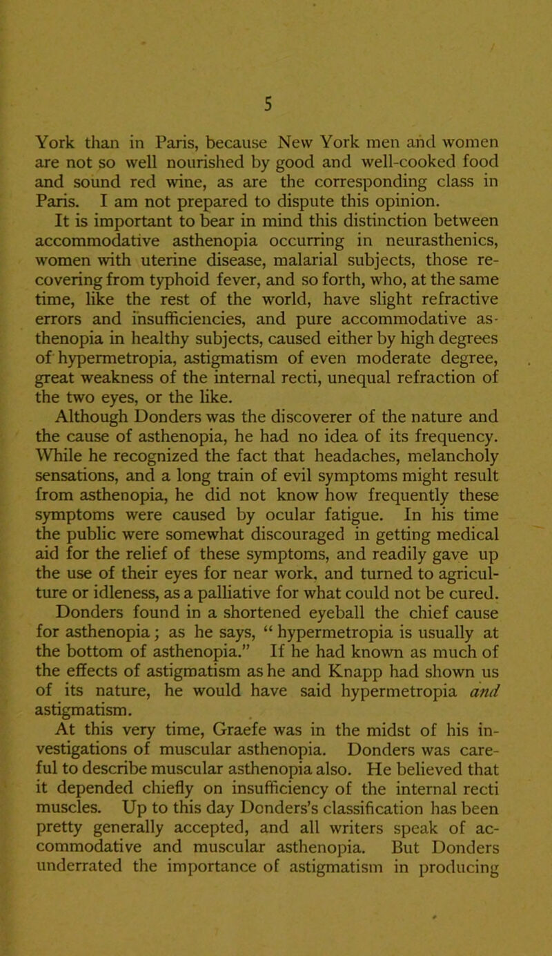 York than in Paris, because New York men and women are not so well nourished by good and well-cooked food and sound red wine, as are the corresponding class in Paris. I am not prepared to dispute this opinion. It is important to bear in mind this distinction between accommodative asthenopia occurring in neurasthenics, women with uterine disease, malarial subjects, those re- covering from typhoid fever, and so forth, who, at the same time, like the rest of the world, have slight refractive errors and insufficiencies, and pure accommodative as- thenopia in healthy subjects, caused either by high degrees of hypermetropia, astigmatism of even moderate degree, great weakness of the internal recti, unequal refraction of the two eyes, or the like. Although Donders was the discoverer of the nature and the cause of asthenopia, he had no idea of its frequency. While he recognized the fact that headaches, melancholy sensations, and a long train of evil symptoms might result from asthenopia, he did not know how frequently these symptoms were caused by ocular fatigue. In his time the public were somewhat discouraged in getting medical aid for the relief of these symptoms, and readily gave up the use of their eyes for near work, and turned to agricul- ture or idleness, as a palliative for what could not be cured. Donders found in a shortened eyeball the chief cause for asthenopia; as he says, “ hypermetropia is usually at the bottom of asthenopia.” If he had known as much of the effects of astigmatism as he and Knapp had shown us of its nature, he would have said hypermetropia and astigmatism. At this very time, Graefe was in the midst of his in- vestigations of muscular asthenopia. Donders was care- ful to describe muscular asthenopia also. He believed that it depended chiefly on insufficiency of the internal recti muscles. Up to this day Dcnders’s classification has been pretty generally accepted, and all writers speak of ac- commodative and muscular asthenopia. But Donders underrated the importance of astigmatism in producing