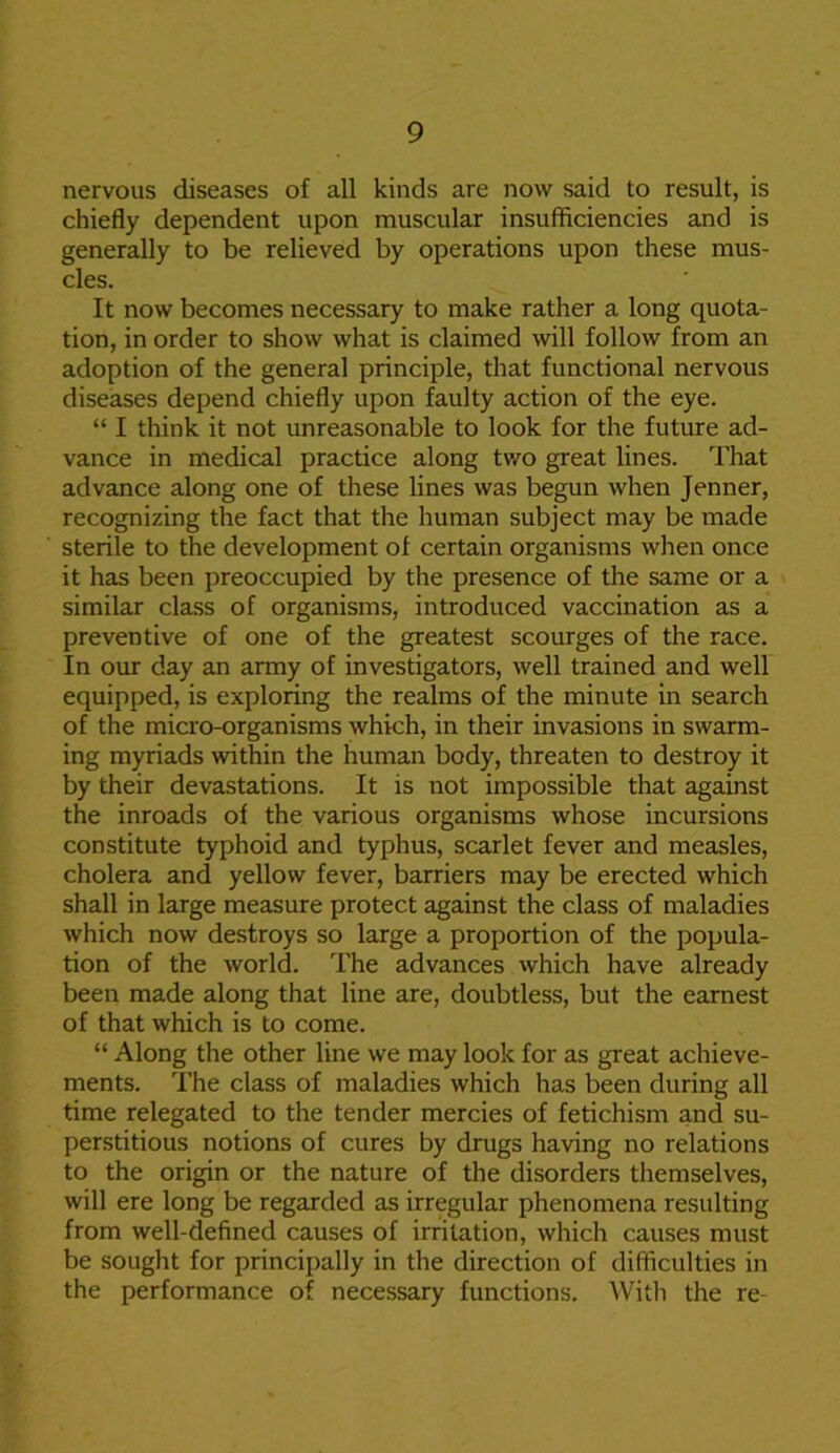 nervous diseases of all kinds are now said to result, is chiefly dependent upon muscular insufficiencies and is generally to be relieved by operations upon these mus- cles. It now becomes necessary to make rather a long quota- tion, in order to show what is claimed will follow from an adoption of the general principle, that functional nervous diseases depend chiefly upon faulty action of the eye. “ I think it not unreasonable to look for the future ad- vance in medical practice along two great lines. That advance along one of these lines was begun when Jenner, recognizing the fact that the human subject may be made sterile to the development of certain organisms when once it has been preoccupied by the presence of the same or a similar class of organisms, introduced vaccination as a preventive of one of the greatest scourges of the race. In our day an army of investigators, well trained and well equipped, is exploring the realms of the minute in search of the micro-organisms which, in their invasions in swarm- ing myriads within the human body, threaten to destroy it by their devastations. It is not impossible that against the inroads of the various organisms whose incursions constitute typhoid and typhus, scarlet fever and measles, cholera and yellow fever, barriers may be erected which shall in large measure protect against the class of maladies which now destroys so large a proportion of the popula- tion of the world. The advances which have already been made along that line are, doubtless, but the earnest of that which is to come. “ Along the other line we may look for as great achieve- ments. The class of maladies which has been during all time relegated to the tender mercies of fetichism and su- perstitious notions of cures by drugs having no relations to the origin or the nature of the disorders themselves, will ere long be regarded as irregular phenomena resulting from well-defined causes of irritation, which causes must be sought for principally in the direction of difficulties in the performance of necessary functions. With the re-