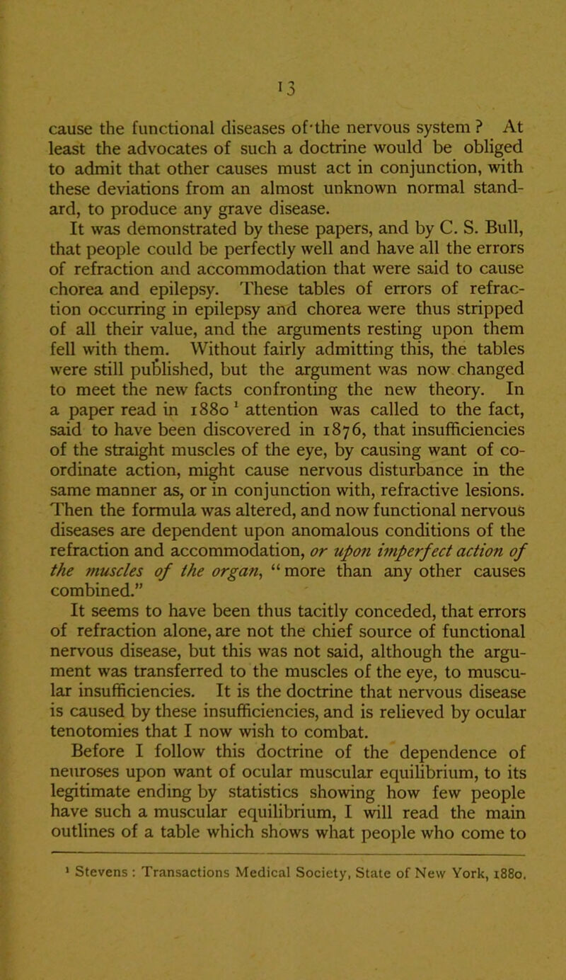 cause the functional diseases of-the nervous system ? At least the advocates of such a doctrine would be obliged to admit that other causes must act in conjunction, with these deviations from an almost unknown normal stand- ard, to produce any grave disease. It was demonstrated by these papers, and by C. S. Bull, that people could be perfectly well and have all the errors of refraction and accommodation that were said to cause chorea and epilepsy. These tables of errors of refrac- tion occurring in epilepsy and chorea were thus stripped of all their value, and the arguments resting upon them fell with them. Without fairly admitting this, the tables were still published, but the argument was now changed to meet the new facts confronting the new theory. In a paper read in 1880 1 attention was called to the fact, said to have been discovered in 1876, that insufficiencies of the straight muscles of the eye, by causing want of co- ordinate action, might cause nervous disturbance in the same manner as, or in conjunction with, refractive lesions. Then the formula was altered, and now functional nervous diseases are dependent upon anomalous conditions of the refraction and accommodation, or upon imperfect action of the muscles of the organ, “ more than any other causes combined.” It seems to have been thus tacitly conceded, that errors of refraction alone, are not the chief source of functional nervous disease, but this was not said, although the argu- ment was transferred to the muscles of the eye, to muscu- lar insufficiencies. It is the doctrine that nervous disease is caused by these insufficiencies, and is relieved by ocular tenotomies that I now wish to combat. Before I follow this doctrine of the dependence of neuroses upon want of ocular muscular equilibrium, to its legitimate ending by statistics showing how few people have such a muscular equilibrium, I will read the main outlines of a table which shows what people who come to 1 Stevens : Transactions Medical Society, State of New York, 1880.