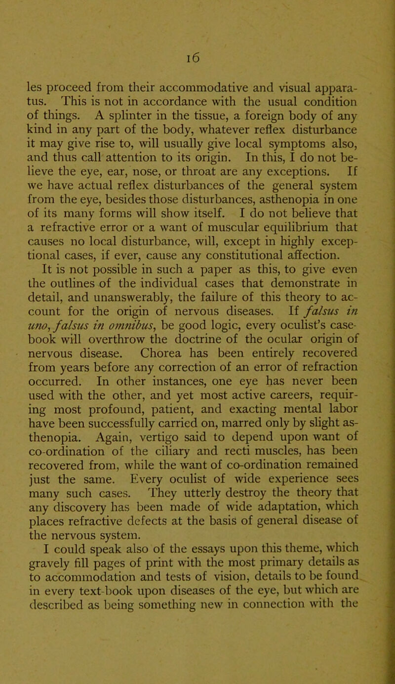 les proceed from their accommodative and visual appara- tus. This is not in accordance with the usual condition of things. A splinter in the tissue, a foreign body of any kind in any part of the body, whatever reflex disturbance it may give rise to, will usually give local symptoms also, and thus call attention to its origin. In this, I do not be- lieve the eye, ear, nose, or throat are any exceptions. If we have actual reflex disturbances of the general system from the eye, besides those disturbances, asthenopia in one of its many forms will show itself. I do not believe that a refractive error or a want of muscular equilibrium that causes no local disturbance, will, except in highly excep- tional cases, if ever, cause any constitutional affection. It is not possible in such a paper as this, to give even the outlines of the individual cases that demonstrate in detail, and unanswerably, the failure of this theory to ac- count for the origin of nervous diseases. If falsus in nno, falsus in omnibus, be good logic, every oculist’s case- book will overthrow the doctrine of the ocular origin of nervous disease. Chorea has been entirely recovered from years before any correction of an error of refraction occurred. In other instances, one eye has never been used with the other, and yet most active careers, requir- ing most profound, patient, and exacting mental labor have been successfully carried on, marred only by slight as- thenopia. Again, vertigo said to depend upon want of co-ordination of the ciliary and recti muscles, has been recovered from, while the want of co-ordination remained just the same. Every oculist of wide experience sees many such cases. They utterly destroy the theory that any discovery has been made of wide adaptation, which places refractive defects at the basis of general disease of the nervous system. I could speak also of the essays upon this theme, which gravely fill pages of print with the most primary details as to accommodation and tests of vision, details to be found in every text-book upon diseases of the eye, but which are described as being something new in connection with the
