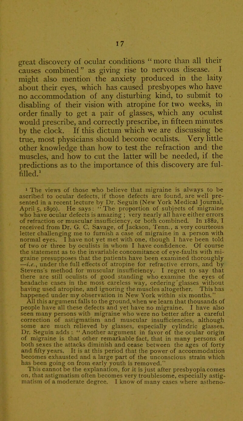 great discovery of ocular conditions “ more than all their causes combined ” as giving rise to nervous disease. 1 might also mention the anxiety produced in the laity about their eyes, which has caused presbyopes who have no accommodation of any disturbing kind, to submit to disabling of their vision with atropine for two weeks, in order finally to get a pair of glasses, which any oculist would prescribe, and correctly prescribe, in fifteen minutes by the clock. If this dictum which we are discussing be true, most physicians should become oculists. Very little other knowledge than how to test the refraction and the muscles, and how to cut the latter will be needed, if the predictions as to the importance of this discovery are ful- filled.1 1 The views of those who believe that migraine is always to be ascribed to ocular defects, if those defects are found, are well pre- sented in a recent lecture by Dr. Seguin (New York Medical Journal, April s, 1890). He says: “The proportion of subjects of migraine who have ocular defects is amazing ; very nearly all have either errors of refraction or muscular insufficiency, or both combined. In 1882, I received from Dr. G. C. Savage, of Jackson, Tenn., a very courteous letter challenging me to furnish a case of migraine in a person with normal eyes. I have not yet met with one, though I have been told of two or three by oculists in whom I have confidence. Of course the statement as to the invariable concomitance of eye-faults with mi- graine presupposes that the patients have been examined thoroughly —i.e., under the full effects of atropine for refractive errors, and by Stevens's method for muscular insufficiency. I regret to say that there are still oculists of good standing who examine the eyes of headache cases in the most careless way, ordering glasses without having used atropine, and ignoring the muscles altogether. This has happened under my observation in New York within six months.” All this argument falls to the ground, when we learn that thousands of people have all these defects and yet have no migraine. I have also seen many persons with migraine who were no better after a careful correction of astigmatism and muscular insufficiencies, although some are much relieved by glasses, especially cylindric glasses. Dr. Seguin adds : “ Another argument in favor of the ocular origin of migraine is that other remarkable fact, that in many persons of both sexes the attacks diminish and cease between the ages of forty and fifty years. It is at this period that the power of accommodation becomes exhausted and a large part of the unconscious strain which has been going on from early youth is removed.” This cannot be the explanation, for it is just after presbyopia comes on, that astigmatism often becomes very troublesome, especially astig- matism of a moderate degree. I know of many cases where astheno-