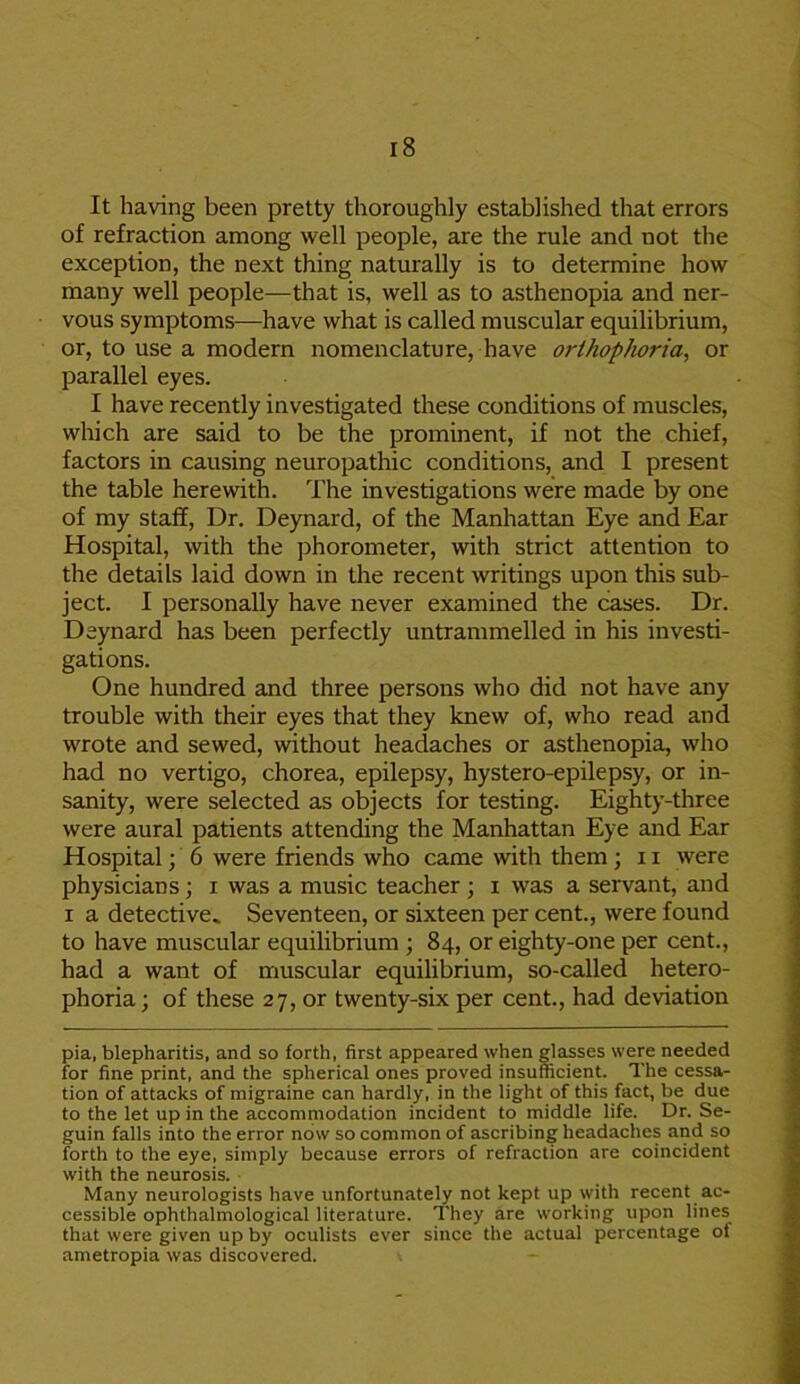 It having been pretty thoroughly established that errors of refraction among well people, are the rule and not the exception, the next thing naturally is to determine how many well people—that is, well as to asthenopia and ner- vous symptoms—have what is called muscular equilibrium, or, to use a modern nomenclature, have orthophoria, or parallel eyes. I have recently investigated these conditions of muscles, which are said to be the prominent, if not the chief, factors in causing neuropathic conditions, and I present the table herewith. The investigations were made by one of my staff, Dr. Deynard, of the Manhattan Eye and Ear Hospital, with the phorometer, with strict attention to the details laid down in the recent writings upon this sub- ject. I personally have never examined the cases. Dr. Deynard has been perfectly untrammelled in his investi- gations. One hundred and three persons who did not have any trouble with their eyes that they knew of, who read and wrote and sewed, without headaches or asthenopia, who had no vertigo, chorea, epilepsy, hystero-epilepsy, or in- sanity, were selected as objects for testing. Eighty-three were aural patients attending the Manhattan Eye and Ear Hospital; 6 were friends who came with them; 11 were physicians; i was a music teacher ; i was a servant, and i a detective. Seventeen, or sixteen per cent., were found to have muscular equilibrium ; 84, or eighty-one per cent., had a want of muscular equilibrium, so-called hetero- phoria; of these 27, or twenty-six per cent., had deviation pia, blepharitis, and so forth, first appeared when glasses were needed for fine print, and the spherical ones proved insufficient. The cessa- tion of attacks of migraine can hardly, in the light of this fact, be due to the let up in the accommodation incident to middle life. Dr. Se- guin falls into the error now so common of ascribing headaches and so forth to the eye, simply because errors of refraction are coincident with the neurosis. Many neurologists have unfortunately not kept up with recent ac- cessible ophthalmological literature. They are working upon lines that were given up by oculists ever since the actual percentage of ametropia was discovered.