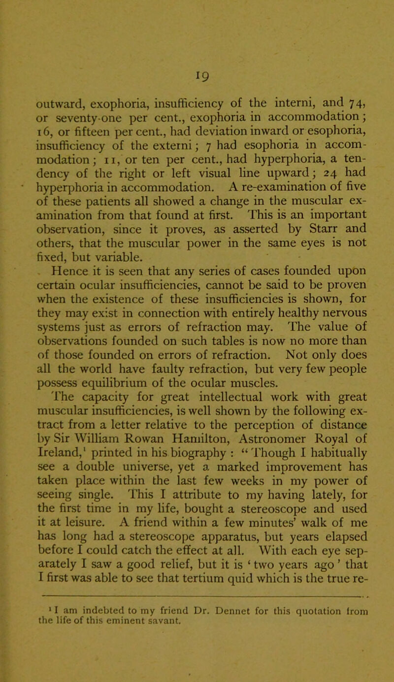 outward, exophoria, insufficiency of the interni, and 74, or seventy-one per cent., exophoria in accommodation; 16, or fifteen percent., had deviation inward or esophoria, insufficiency of the externi; 7 had esophoria in accom- modation; 11, or ten per cent., had hyperphoria, a ten- dency of the right or left visual line upward; 24 had hyperphoria in accommodation. A re-examination of five of these patients all showed a change in the muscular ex- amination from that found at first. This is an important observation, since it proves, as asserted by Starr and others, that the muscular power in the same eyes is not fixed, but variable. Hence it is seen that any series of cases founded upon certain ocular insufficiencies, cannot be said to be proven when the existence of these insufficiencies is shown, for they may exist in connection with entirely healthy nervous systems just as errors of refraction may. The value of observations founded on such tables is now no more than of those founded on errors of refraction. Not only does all the world have faulty refraction, but very few people possess equilibrium of the ocular muscles. The capacity for great intellectual work with great muscular insufficiencies, is well shown by the following ex- tract from a letter relative to the perception of distance by Sir William Rowan Hamilton, Astronomer Royal of Ireland,1 printed in his biography : “ Though I habitually see a double universe, yet a marked improvement has taken place within the last few weeks in my power of seeing single. This I attribute to my having lately, for the first time in my life, bought a stereoscope and used it at leisure. A friend within a few minutes’ walk of me has long had a stereoscope apparatus, but years elapsed before I could catch the effect at all. Witli each eye sep- arately I saw a good relief, but it is ‘ two years ago ’ that I first was able to see that tertium quid which is the true re- 11 am indebted to my friend Dr. Dennet for this quotation from the life of this eminent savant.