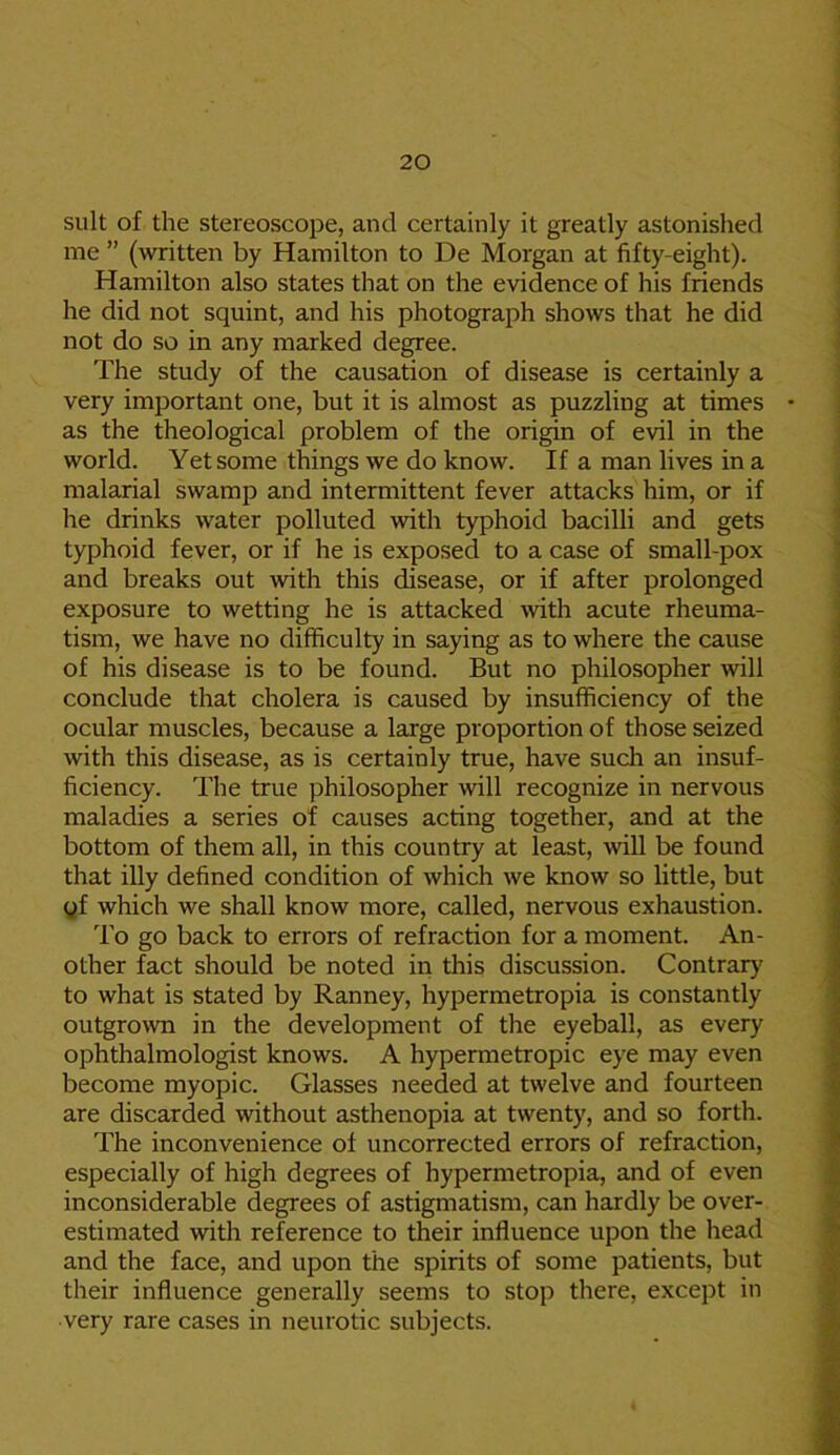 suit of the stereoscope, and certainly it greatly astonished me ” (written by Hamilton to De Morgan at fifty-eight). Hamilton also states that on the evidence of his friends he did not squint, and his photograph shows that he did not do so in any marked degree. The study of the causation of disease is certainly a very important one, but it is almost as puzzling at times as the theological problem of the origin of evil in the world. Yet some things we do know. If a man lives in a malarial swamp and intermittent fever attacks him, or if he drinks water polluted with typhoid bacilli and gets typhoid fever, or if he is exposed to a case of small-pox and breaks out with this disease, or if after prolonged exposure to wetting he is attacked ■with acute rheuma- tism, we have no difficulty in saying as to where the cause of his disease is to be found. But no philosopher will conclude that cholera is caused by insufficiency of the ocular muscles, because a large proportion of those seized with this disease, as is certainly true, have such an insuf- ficiency. The true philosopher will recognize in nervous maladies a series of causes acting together, and at the bottom of them all, in this country at least, will be found that illy defined condition of which we know so little, but gf which we shall know more, called, nervous exhaustion. To go back to errors of refraction for a moment. An- other fact should be noted in this discussion. Contrary' to what is stated by Ranney, hypermetropia is constantly outgrown in the development of the eyeball, as every ophthalmologist knows. A hypermetropic eye may even become myopic. Glasses needed at twelve and fourteen are discarded without asthenopia at twenty, and so forth. The inconvenience of uncorrected errors of refraction, especially of high degrees of hypermetropia, and of even inconsiderable degrees of astigmatism, can hardly be over- estimated with reference to their influence upon the head and the face, and upon the spirits of some patients, but their influence generally seems to stop there, except in very rare cases in neurotic subjects.