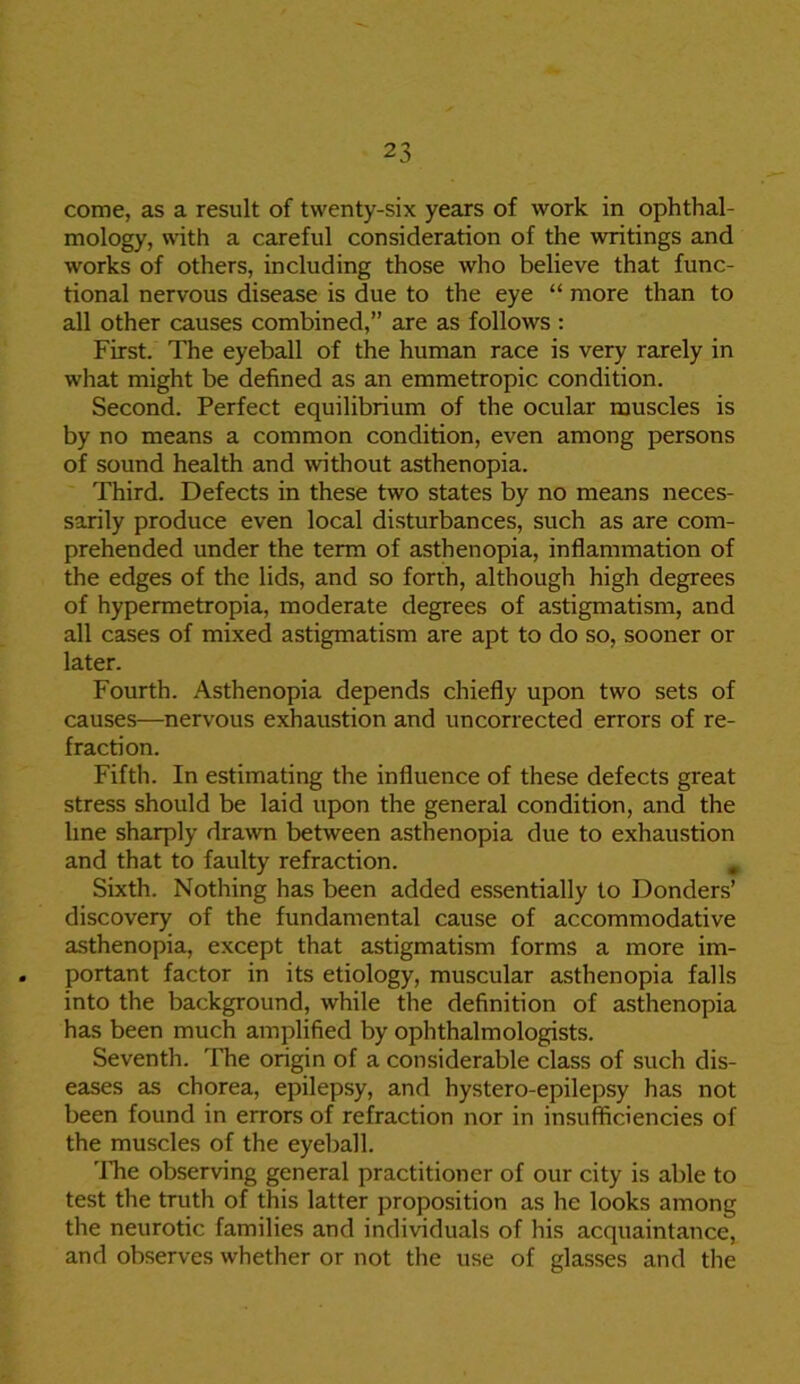 come, as a result of twenty-six years of work in ophthal- mology, with a careful consideration of the writings and works of others, including those who believe that func- tional nervous disease is due to the eye “ more than to all other causes combined,” are as follows : First. The eyeball of the human race is very rarely in what might be defined as an emmetropic condition. Second. Perfect equilibrium of the ocular muscles is by no means a common condition, even among persons of sound health and without asthenopia. Third. Defects in these two states by no means neces- sarily produce even local disturbances, such as are com- prehended under the term of asthenopia, inflammation of the edges of the lids, and so forth, although high degrees of hypermetropia, moderate degrees of astigmatism, and all cases of mixed astigmatism are apt to do so, sooner or later. Fourth. Asthenopia depends chiefly upon two sets of causes—nervous exhaustion and uncorrected errors of re- fraction. Fifth. In estimating the influence of these defects great stress should be laid upon the general condition, and the line sharply drawn between asthenopia due to exhaustion and that to faulty refraction. . Sixth. Nothing has been added essentially to Bonders’ discovery of the fundamental cause of accommodative asthenopia, except that astigmatism forms a more im- portant factor in its etiology, muscular asthenopia falls into the background, while the definition of asthenopia has been much amplified by ophthalmologists. Seventh. The origin of a considerable class of such dis- eases as chorea, epilepsy, and hystero-epilepsy has not been found in errors of refraction nor in insufficiencies of the muscles of the eyeball. 'lire observing general practitioner of our city is able to test the truth of this latter proposition as he looks among the neurotic families and individuals of his acquaintance, and observes whether or not the use of glasses and the