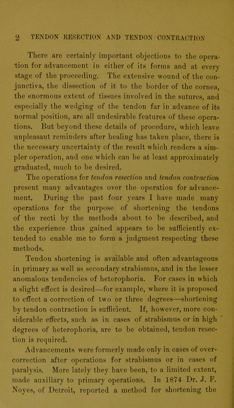 There are certainly important objections to the opera- tion for advancement in either of its forms and at even- stage of the proceeding. The extensive wound of the con- junctiva, the dissection of it to the border of the cornea, the enormous extent of tissues involved in the sutures, and especially the wedging of the tendon far in advance of its normal position, are all undesirable features of these opera- tions. But beyond these details of procedure, which leave unpleasant reminders after healing has taken place, there is the necessary uncertainty of the result which renders a sim- pler operation, and one which can be at least approximately graduated, much to be desired. The operations for tendon resection and tendon contraction present many advantages over the operation for advance- ment. During the past four years I have made many operations for the purpose of shortening the tendons of the recti by the methods about to be described, and the experience thus gained appears to be sufficiently ex- tended to enable me to form a judgment respecting these methods. Tendon shortening is available and often advantageous in primary as well as secondary strabismus, and in the lesser anomalous tendencies of heterophoria. For cases in which a slight effect is desired—for example, where it is proposed to effect a correction of two or three degrees—shortening by tendon contraction is sufficient. If, however, more con- siderable effects, such as in cases of strabismus or in high degrees of heterophoria, are to be obtained, tendon resec- tion is required. Advancements were formerly made only in cases of over- correction after operations for strabismus or in cases of paralysis. More lately they have been, to a limited extent, made auxiliary to primary operations. In 1874 Dr. J. F. Noyes, of Detroit, reported a method for shortening the