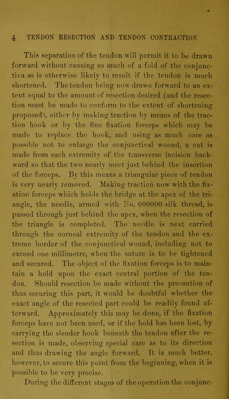 This separation of the tendon will permit it to be drawn forward without causing so much of a fold of the conjunc- tiva as is otherwise likely to result if the tendon is much shortened. The tendon being now drawn forward to an ex- tent equal to the amount of resection desired (and the resec- tion must be made to conform to the extent of shortening proposed!, either by making traction by means of the trac- tion hook or by the tine fixation forceps which may be made to replace the hook, and using as much care as possible not to enlarge the conjunctival wound, a cut is made from each extremity of the transverse incision back- ward so that the two nearly meet just behind the insertion of the forceps. By this means a triangular piece of tendon is very nearly removed. Making traction now with the fix- ation forceps which holds the bridge at the apex of the tri- angle, the needle, armed with Ho. 000000 silk thread, is passed through just behind the apex, when the resection of the triangle is completed. The needle, is next carried through the corneal extremity of the tendon and the ex- treme border of the conjunctival wound, including not to exceed one millimetre, when the suture is to be tightened and secured. The object of the fixation forceps is to main- tain a hold upon the exact central portion of the ten- don. Should resection be made without the precaution of thus securing this part, it would be doubtful whether the exact angle of the resected part could be readily found af- terward. Approximately this may be done, if the fixation forceps have not been used, or if the hold has been lost, by carrying the slender hook beneath the tendon after the re- section is made, observing special care as to its direction and thus drawing the angle forward. It is much better, however, to secure this point from the beginning, when it is possible to be very precise. During the different stages of the operation the conjunc-