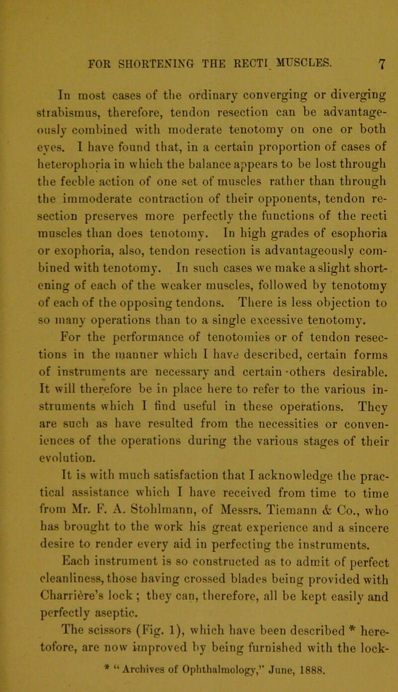 In most cases of tlie ordinary converging or diverging strabismus, therefore, tendon resection can be advantage- ously combined with moderate tenotomy on one or both eyes. I have found that, in a certain proportion of cases of heterophoria in which the balance appears to be lost through the feeble action of one set of muscles rather than through the immoderate contraction of their opponents, tendon re- section preserves more perfectly the functions of the recti muscles than does tenotomy. In high grades of esoplioria or exophoria, also, tendon resection is advantageously com- bined with tenotomy. In such cases we make a slight short- ening of each of the weaker muscles, followed by tenotomy of each of the opposing tendons. There is less objection to so many operations than to a single excessive tenotomy. For the performance of tenotomies or of tendon resec- tions in the manner which I have described, certain forms of instruments are necessary and certain -others desirable. It will therefore be in place here to refer to the various in- struments which I fiud useful in these operations. They are such as have resulted from the necessities or conven- iences of the operations during the various stages of their evolution. It is with much satisfaction that I acknowledge the prac- tical assistance which I have received from time to time from Mr. F. A. Stohlmann, of Messrs. Tiemann & Co., who has brought to the work his great experience and a sincere desire to render every aid in perfecting the instruments. Each instrument is so constructed as to admit of perfect cleanliness, those having crossed blades being provided with Charriere’s lock ; they can, therefore, all be kept easily and perfectly aseptic. The scissors (Fig. 1), which have been described * here- tofore, are now improved by being furnished with the lock-