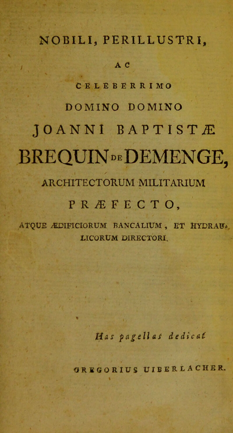 A C \ CELEBERRIMO I , DOMINO DOMINO JOANNI BAPTISTjE BREQUIN DEMENGE, • ^ ' APvCHITECTOPvUM MILITAPvIUM PROFECTO, ATQUE /EDIFICIORUM BANCALIUM , ET HYDRAE. LICORUM DIRECTORI. Has pagellas de dic a t OREGORIUS UIBERLACHER. t