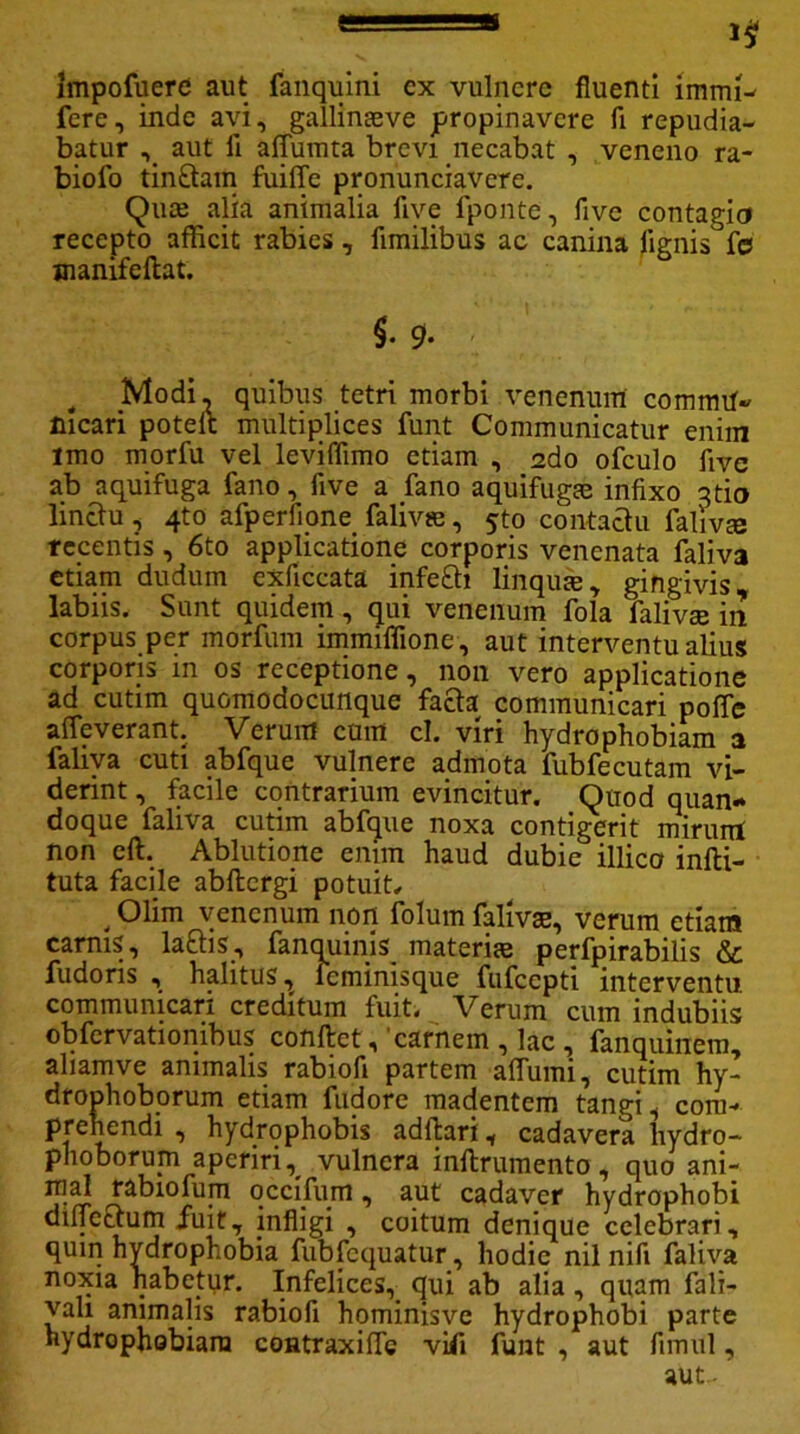 impofuere aut fanquini cx vulnere fluenti irami- fere, inde avi, gallinaeve propinavere fi repudia- batur ,_ aut li affumta brevi necabat , veneno ra- biofo tin&ain fuiffe pronunciavere. Qua; alia animalia five 1'ponte, five contagia recepto afficit rabies , fimilibus ac canina lignis fe jnanifeftat. §• 9- Modi, quibus tetri morbi venenum commu- nicari potelt multiplices funt Communicatur enim imo morfu vel leviffimo etiam , 2do ofculo five ab aquifuga fano, five a fano aquifugae infixo qtio linctu, 4to afperfione falivie, 5to contactu faliv® recentis, 6to applicatione corporis venenata faliva etiam dudum exficcata infe£h linquas, gingivis labiis. Sunt quidem, qui venenum fola falivse in corpus per morfum immiffione, aut interventu alius corporis in os receptione, non vero applicatione ad cutim quomodocunque facta communicari poffe x* i * “ t /* c u rrt cl. viri hydrophobiam a faliva cuti abfque vulnere admota fubfecutam vi- derint , facile contrarium evincitur. Quod quan- doque faliva cutim abfque noxa contigerit mirum non cft. Ablutione enim haud dubie illico infti- tuta facile abftergi potuit. , Olim venenum non folum falivse, verum etiam carnis, laftis, fanquinis materiae perfpirabilis & fudoris , halitus T feminisque fufccpti interventu, communicari creditum fuit. Verum cum indubiis obfervationibus conftet, carnem , lac , fanquinem, aliamve animalis rabiofi partem affiimi, cutim hy- drophoborum etiam fudore madentem tangi, com- prehendi , hydrophobis adftari, cadavera hydro- phoborujn aperiri, vulnera inftrumento, quo ani- mad rabiofum qccifurn, aut cadaver hydrophobi diljcctum fuit, infligi , coitum denique celebrari, quin hydrophobia fubfcquatur, hodie nil nifi faliva noxia habetur. Infelices, qui ab alia, quam fali- vah animalis rabiofi hominisve hydrophobi parte hydrophobiam coutraxiffe viii funt , aut fimul, aut-