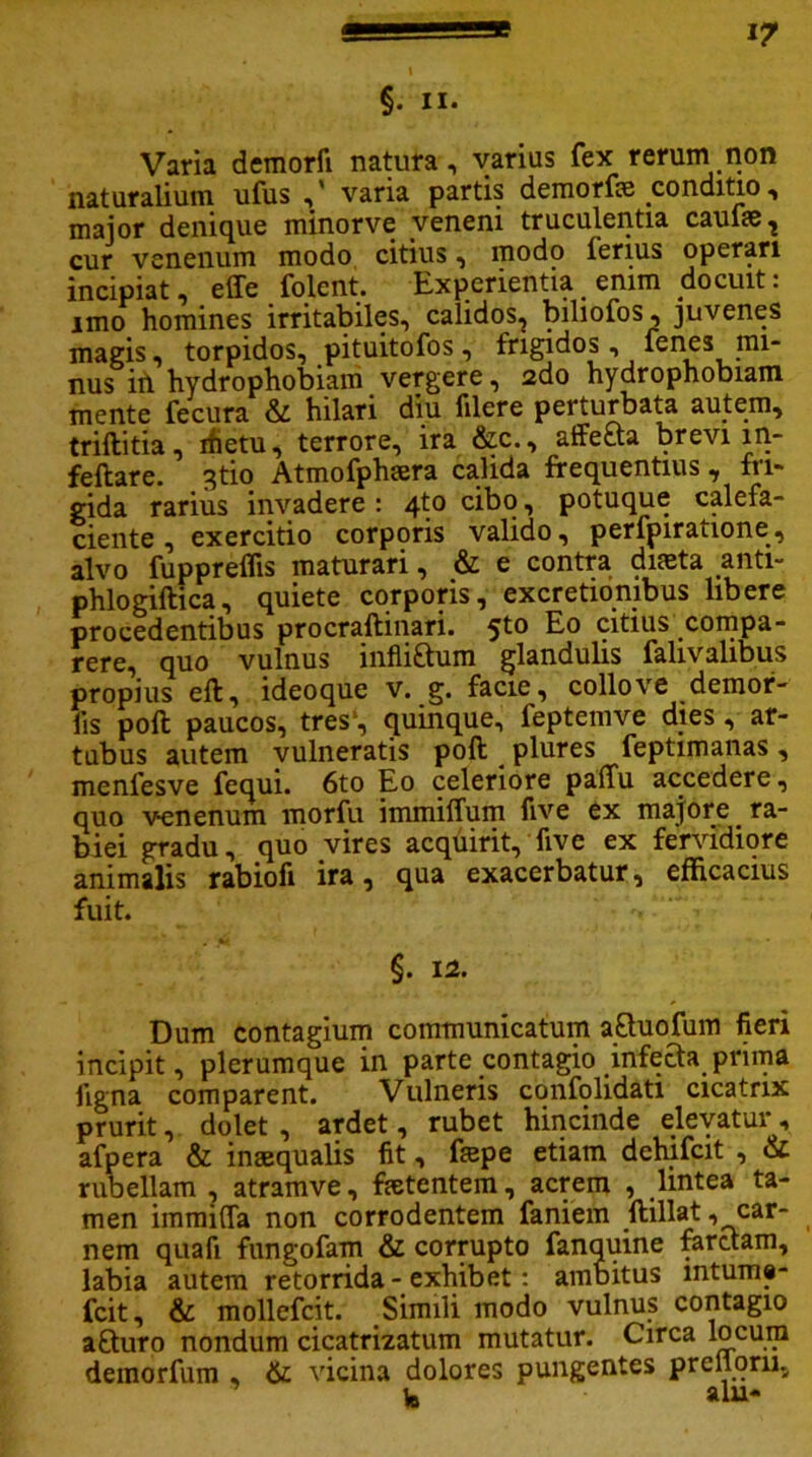 §. ii. Varia demorfi natura, varius fex rerum non naturalium ufus ,' varia partis demorfae conditio, maior denique minorve veneni truculentia caufae, cur venenum modo citius, modo ferius operari incipiat, effe folent. Experientia enim docuit: imo homines irritabiles, calidos, biliofos, juvenes magis, torpidos, pituitofos, frigidos, fenes mi- nus iri hydrophobiam vergere, 2do hydrophobiam mente fecura & hilari diu filere perturbata autem, triftitia, ifietu, terrore, ira &c., affe&a brevi m- feftare. 3tio Atmofphaera calida frequentius , fri- gida rarius invadere : 4to cibo, potuque calefa- ciente , exercitio corporis valido, perfpiratione, alvo fuppreflis maturari, & e contra diaeta anti- phlogiftica, quiete corporis, excretiombus libere procedentibus procraftinari. 5to Eo citius compa- rere, quo vulnus infli£tum glandulis falivalibus propius eft, ideoque v. g. facie, collove demof- iis poft paucos, tres1, quinque, feptemve dies, ar- tubus autem vulneratis poft plures feptimanas, menfesve fequi. 6to Eo celeriore paffu accedere, quo venenum morfu immiffum live ex majore ra- biei gradu, quo vires acquirit, fiv e ex fervidiore animalis rabiofi ira, qua exacerbatur, efficacius fuit. ' ■ V'-; ' §. 12. Dum contagium communicatum a&uofum fieri incipit, plerumque in parte contagio infera prima ligna comparent. Vulneris confolidati cicatrix prurit, dolet , ardet, rubet hincinde elevatur, afpera & inaequalis fit, ftepe etiam dehifcit , & rubellam , atramve, faetentem, acrem , lintea ta- men immifla non corrodentem faniem ftillat , car_ nem quafi fungofam & corrupto fanquine farctam, labia autem retorrida - exhibet: ambitus mtume- fcit, & mollefcit. Simili modo vulnus contagio a£turo nondum cicatrizatum mutatur. Circa locum demorfum , & vicina dolores pungentes prelloru, te alu-