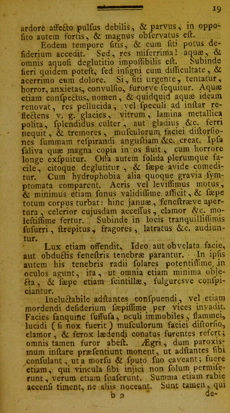 ardore affeao pulfus debilis, & parvus, in oppo- fito autem fortis, & magnus obfervatus eft. Eodem tempore fitis, & cum fiti potus de- flderium accedit. Sed, res miferrima! aquae, & omnis aquoii deglutitio impoffibilis eft. Subinde fieri quidem poteft, fed infigni cum difficultate, & acerrimo eum dolore. Si, fiti urgente , tentatur, horror, anxietas, convulfio, furorve fequitur. Aquas etiam confpeftus, nomen, & quidquid aquas ideam renovat, res pellucida, vel lpeculi ad inftar re- flectens v. g. glacies, vitrum, lamina metallica polita, fplendidus culter, aut gladius &c. ferri ' nequit, & tremores , mufculorum faciei diftorfio- nes fummam refpirandi anguftiam &c. creat. Ipla faliva quae magna copia in os fluit , cum horrore longe exfpuitur. Offa autem folida plerumque fa- cile , citoque deglutitur , & faepe avide comedi- tur. Cum hydrophobia alia quoque gravia fym- ptomata comparent. Aeris vel leviffimus motus, & minimus etiam fonus validiffime afficit, & fsepe totum corpus turbat: hinc januae, feneftraeve aper- tura , celerior cujusdam acceffus, clamor &c. mo- leftiffime fertur. Subinde in locis tranquilliffimis fufurri, ftrepitus, fragores, latratus &c, audiun- tur. v Lux etiam offendit. Ideo aut obvelata facie, aut obdu&is feneftris tenebrae parantur. In ipfis autem his tenebris radii folares potentifiime, in oculos agunt, ita, ut omnia etiam minima obje- £ta, & Taepe etiam lcintillae, fulguresve cpnfpi- ciantur. Ineluctabile adftantes confpuendi, vel etiam mordendi defiderium faepiflime per vices invadit. Facies fanquine fuffufa, oculi immobiles , flammei, lucidi ( fi nox fuerit ) mufculorum faciei diftorlio, clamor, & ferox laedendi conatus furentes refert; omnis tamen furor abeft. ^Lgri, dum paroxis- mum inftare praefentiunt monent, ut adftantes fibi confulant, ut a morfu & fputo fuo caveant; fuere etiam, qui vincula fibi injici non folum permife- runt, verum etiam fuaferuiit. Summa etiam rabie acccnfi timent, ne aliis noceant. Sunt tamen, qui b 2 ' de-