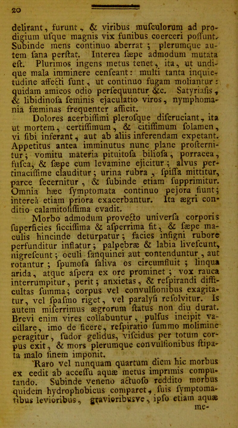 V delirant, furunt „ & viribus mufculorum ad pro- digium ufque magnis vix funibus coerceri poffimt.- Subinde mens continuo aberrat ; plerumque au- tem fana perflat. Interea fspe admodum mutata eft. Plurimos ingens metus tenetx ita, ut undi- que mala imminere cenfeant: multi tanta inquier tudine affe&i funt, ut continuo fugam moliantur: quidam amicos odio perfequuntur &c. Satyriafis , & libidinofa feminis ejaculatio viros, nymphoma- nia fceminas frequenter afficit. Dolores acerbiffimi plerofque difcruciant, ita ut mortem, certiffimum, & citiffimum folamen, vi libi inferant, aut ab aliis inferendam expetant. Appetitus antea imminutus nunc plane proflerni- tur; vomitu materia pituitofa biliofa, porracea, fufca, & ftepe cum levamine ejicitur ; alvus per- tinaciffime clauditur; urina rubra , fpiffa mittitur, parce fecernitur , & fubinde etiam fupprimitur. Omnia haec fymptomata continuo pejora fiunt; interet etiam priora exacerbantur. Ita agri con- ditio calamitofiffima evadit. Morbo admodum prove&o univerfa corporis fuperficies ficciffima & afperrima fit, & fepe ma- culis hincinde deturpatur; facies infigni rubore perfunditur inflatur; palpebras & labia livefcunt, nigrefcunt; oculi fanquinei aut contenduntur , aut rotantur ; fpumofa faliva os circumfluit ; linqua arida, atque afpera ex ore prominet ; vox rauca interrumpitur, perit; anxietas, & refpirandi diffi- cultas fumma; corpus vel convulfionibus exagita- tur, vel lpafmo riget, vel paralyfi refolvitur. Is autem miierrimus aegrorum flatus non diu durat. Brevi enim vires collabuntur, pulfus incipit va- cillare, imo de ficere, refpiratio fummo molimine peragitur, fudor gelidus, vifcidus per totum cor- pus exit, & mors plerumque convulfionibus llipa- ta malo linem imponit. 'Raro vel nunquam quartum diem hic morbus ex cedit ab acceffu aquae metus imprimis compu- tando. Subinde veneno actuofo reddito morbus quidem hydrophobicus coniparet* fuis fymptoma- tibus levioribus, gravioribusve, ipfo etiam aquae me-