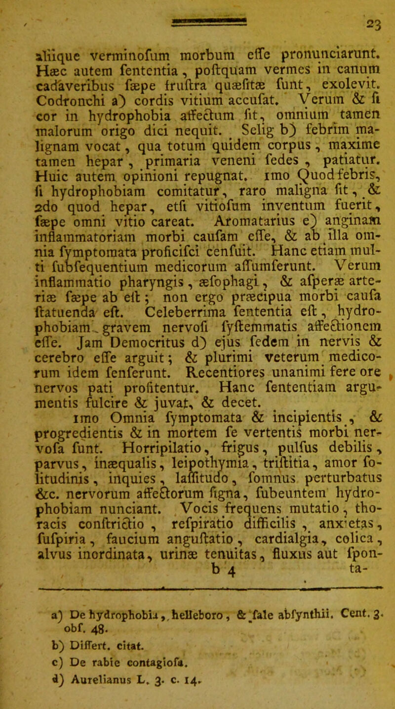 aliique verminofum morbum effe pronunciarunt. Haec autem fententia, poftquam vermes in canum cadaveribus faepe fruftra quaefits funt, exolevit. Codronchi a) cordis vitium accufat. Verum & fi cor in hydrophobia affectum iit, omnium tamen malorum origo dici nequit. Selig bj febrim ma- lignam vocat, qua totum quidem corpus, maxime tamen hepar , primaria veneni fedes , patiatur. Huic autem opinioni repugnat, imo Quod febris, fi hydrophobiam comitatur, raro maligna fit, & 2do quod hepar, etfi vitiofum inventum fuerit, faepe omni vitio careat. Aromatarius e) anginam inflammatoriam morbi caufam effe, & ab illa om- nia fymptomata proficifci cenfuit. Hanc etiam mul- ti fubfequentium medicorum affumferunt. Verum inflammatio pharyngis , sefophagi, & afperae arte- ris faepe ab elt; non ergo praecipua morbi caufa ftatuenda eft. Celeberrima fententia elt, hydro- phobiam gravem nervofl iyftemmatis affectionem effe. Jam Democritus d) ejus fedem in nervis & cerebro effe arguit; & plurimi veterum medico- rum idem fenferunt. Recentiores unanimi fere ore , nervos pati profitentur. Hanc fententiam argu- mentis fulcire & juvat, & decet. imo Omnia fymptomata & incipientis , & progredientis & in mortem fe vertentis morbi ner- vofa funt. Horripilatio, frigus, pulfus debilis , parvus, inaequalis, leipothymia, triflitia, amor fo- litudinis, inquies , lalfitudo, fomrius perturbatus &c. nervorum affeCtorum figna, fubeuntem hydro- phobiam nunciant. Vocis frequens mutatio, tho- racis conftrictio , refpiratio difficilis , anxietas, fufpiria, faucium anguftatio , cardialgia, colica, alvus inordinata, urinae tenuitas, fluxus aut lpon- b 4 ta- a} De hydrophobia ,.helleboro, & fale abfynthii. Cent. 3. obf. 48. b) Differt, citat. c) De rabie contagiofa. d) Aurelianus L. 3. c. 14.